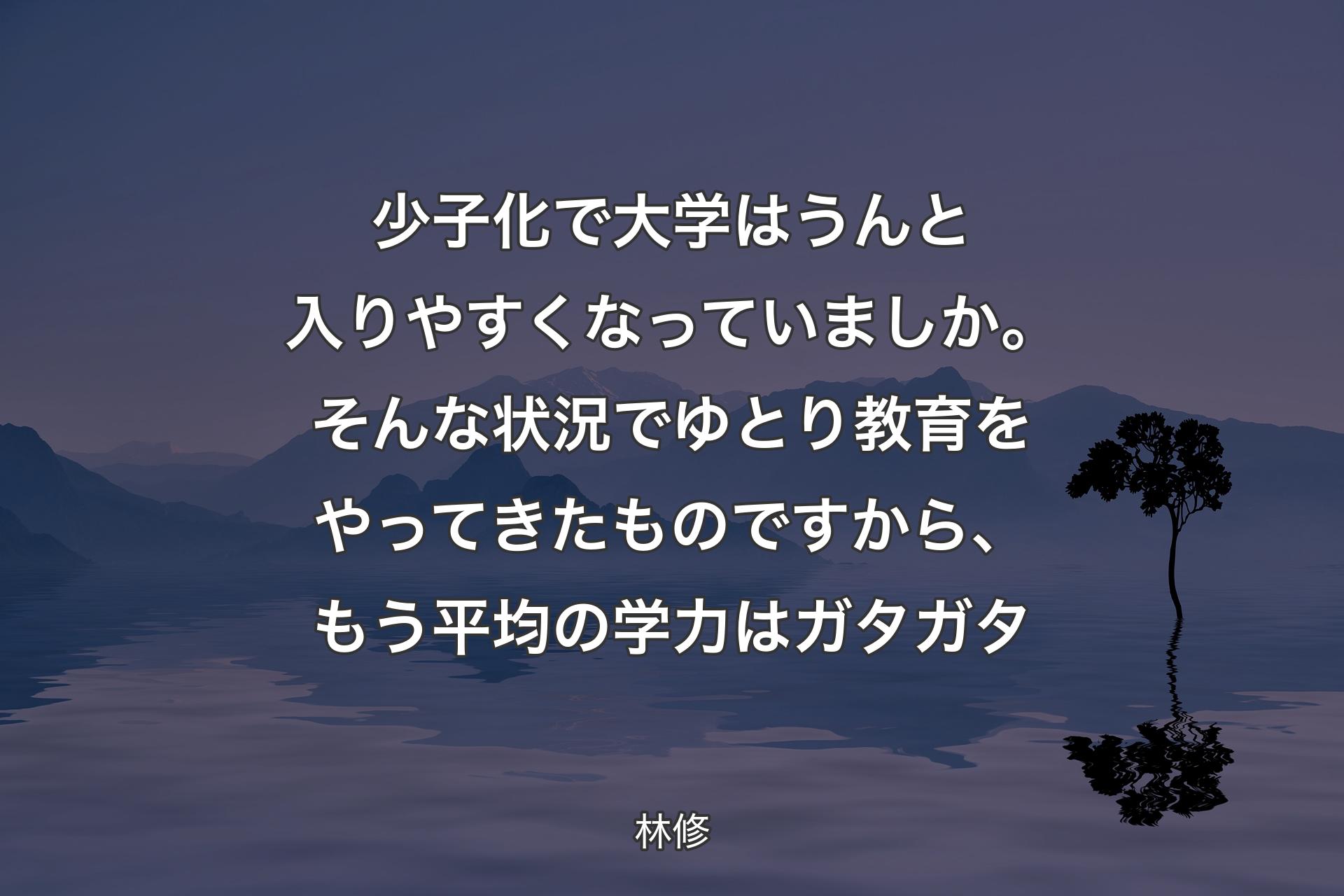 【背景4】少子化で大学はうんと入りやすくなっていましか。そんな状況でゆとり教育をやってきたものですから、もう平均の学力はガタガタ - 林修