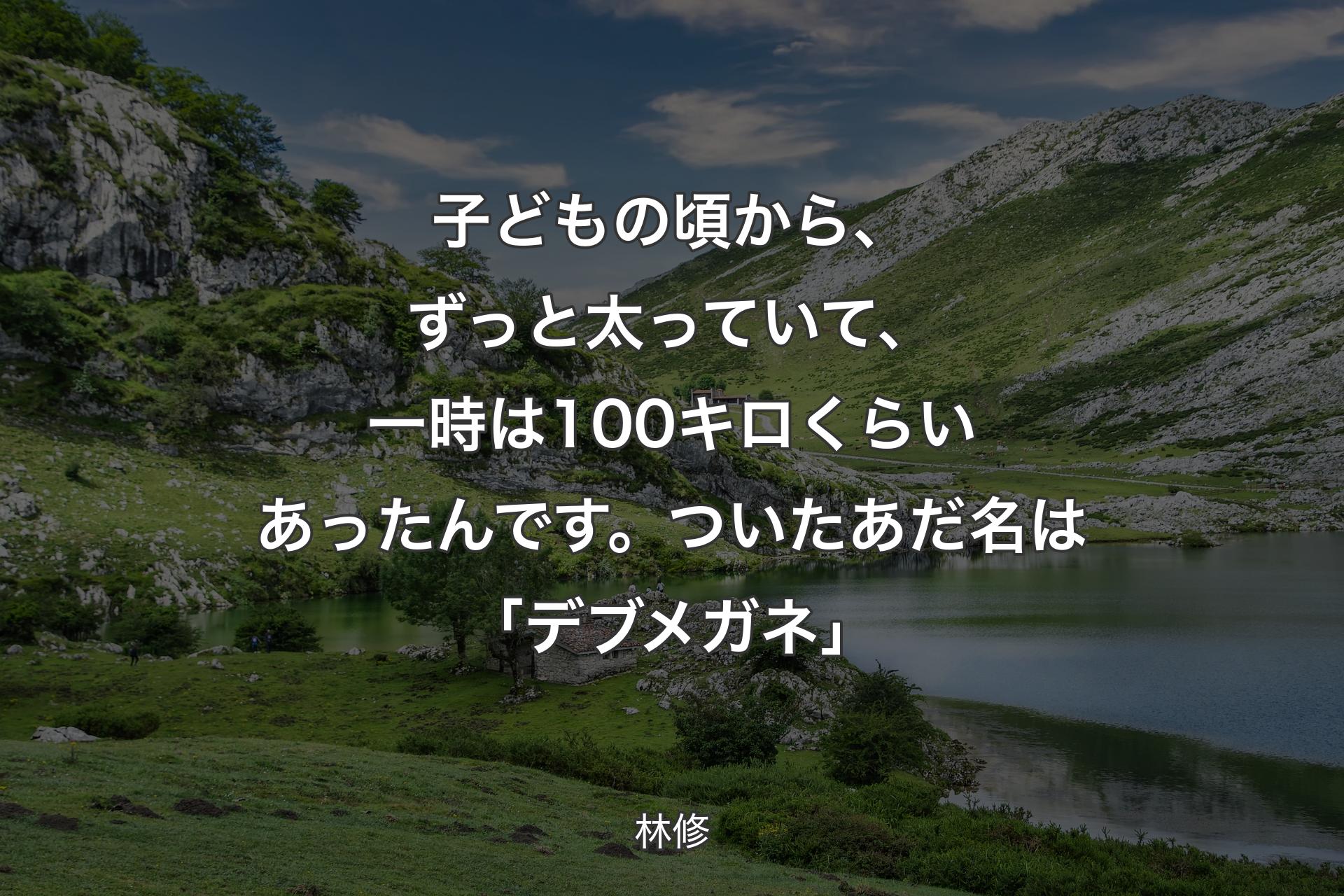 【背景1】子どもの頃から、ずっと太っていて、一時は100キロくらいあったんです。ついたあだ名は「デブメガネ」 - 林修