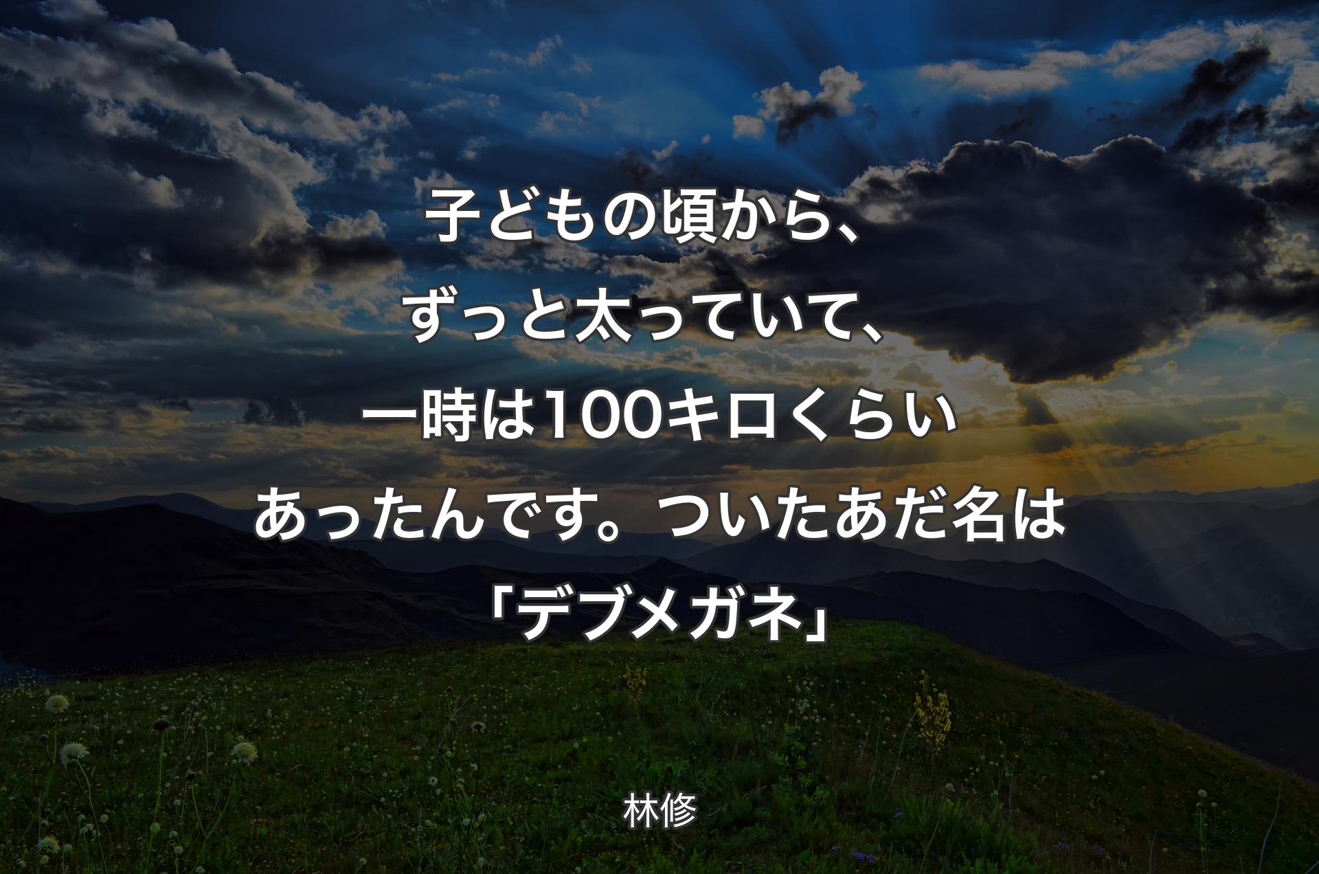 子どもの頃から、ずっと太っていて、一時は100キロくらいあったんです。ついたあだ名は「デブメガネ」 - 林修