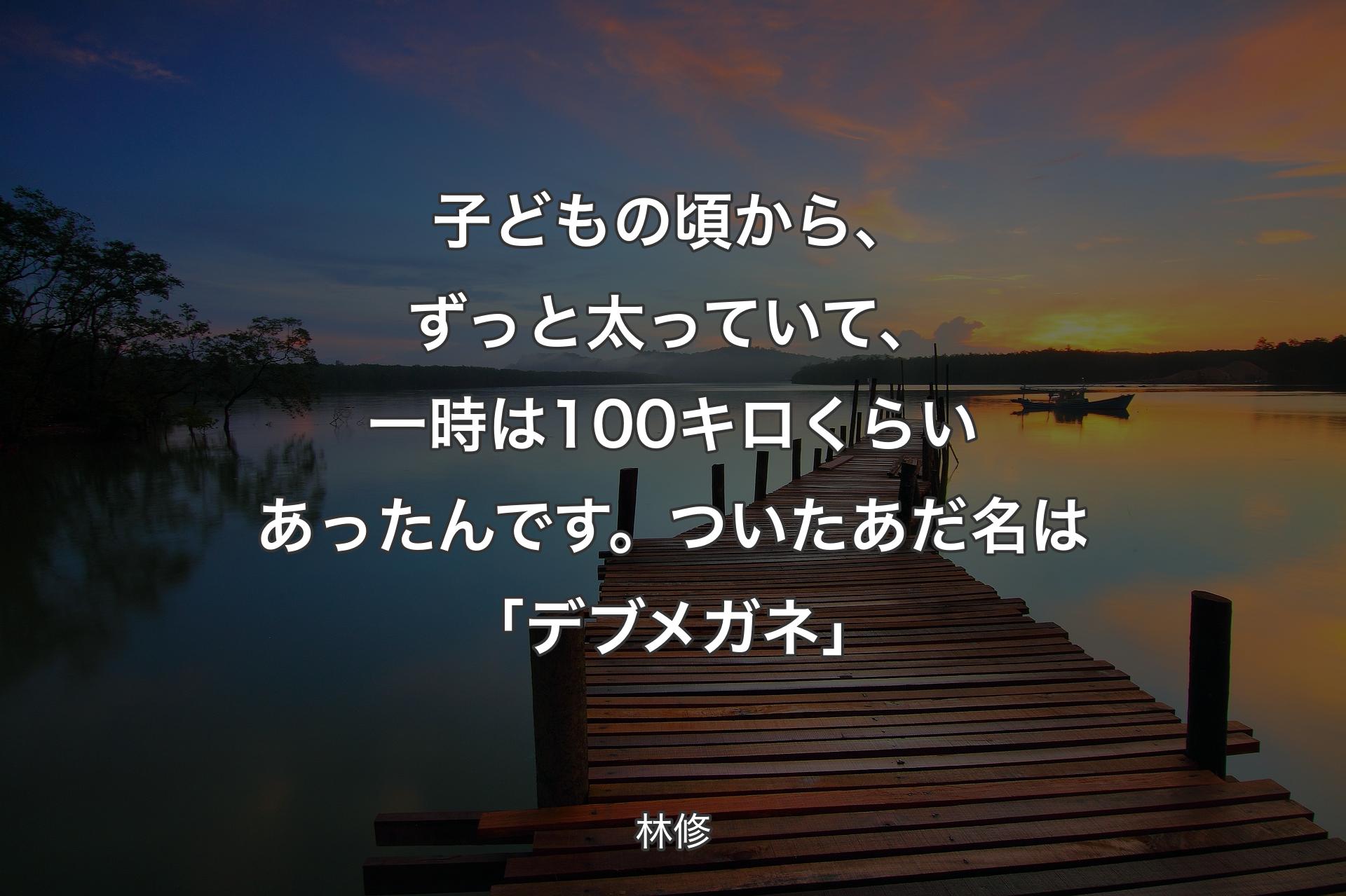 【背景3】子どもの頃か��ら、ずっと太っていて、一時は100キロくらいあったんです。ついたあだ名は「デブメガネ」 - 林修