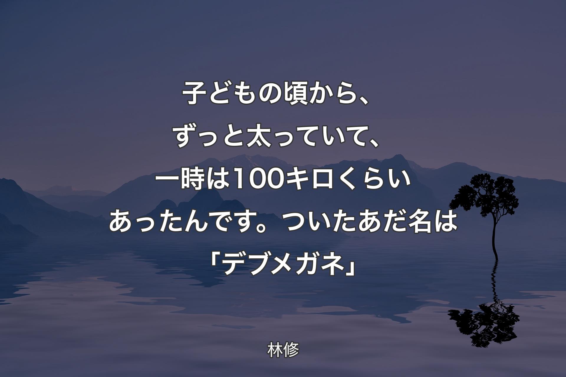 【背景4】子どもの頃から、ずっと太っていて、一時は100キロくらいあったんです。ついたあだ名は「デブメガネ」 - 林修