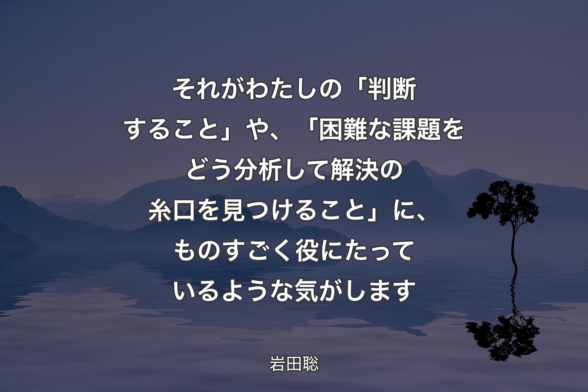 【背景4】それがわたしの「判断すること」や、「困難な課題をどう分析して解決の糸口を見つけること」に、ものすごく役にたっているような気がします - 岩田聡