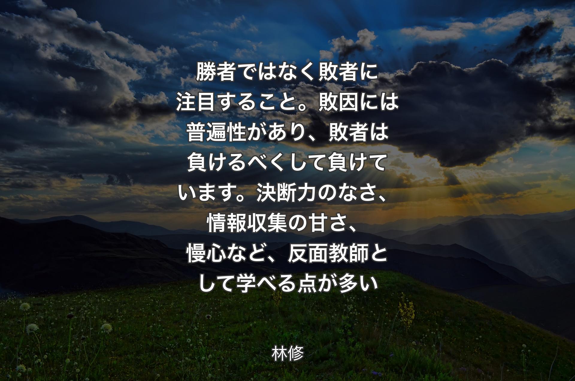 勝者ではなく敗者に注目すること。敗因には普遍性があり、敗者は負けるべくして負けています。決断力のなさ、情報収集の甘さ、慢心など、反面教師として学べる点が多い - 林修