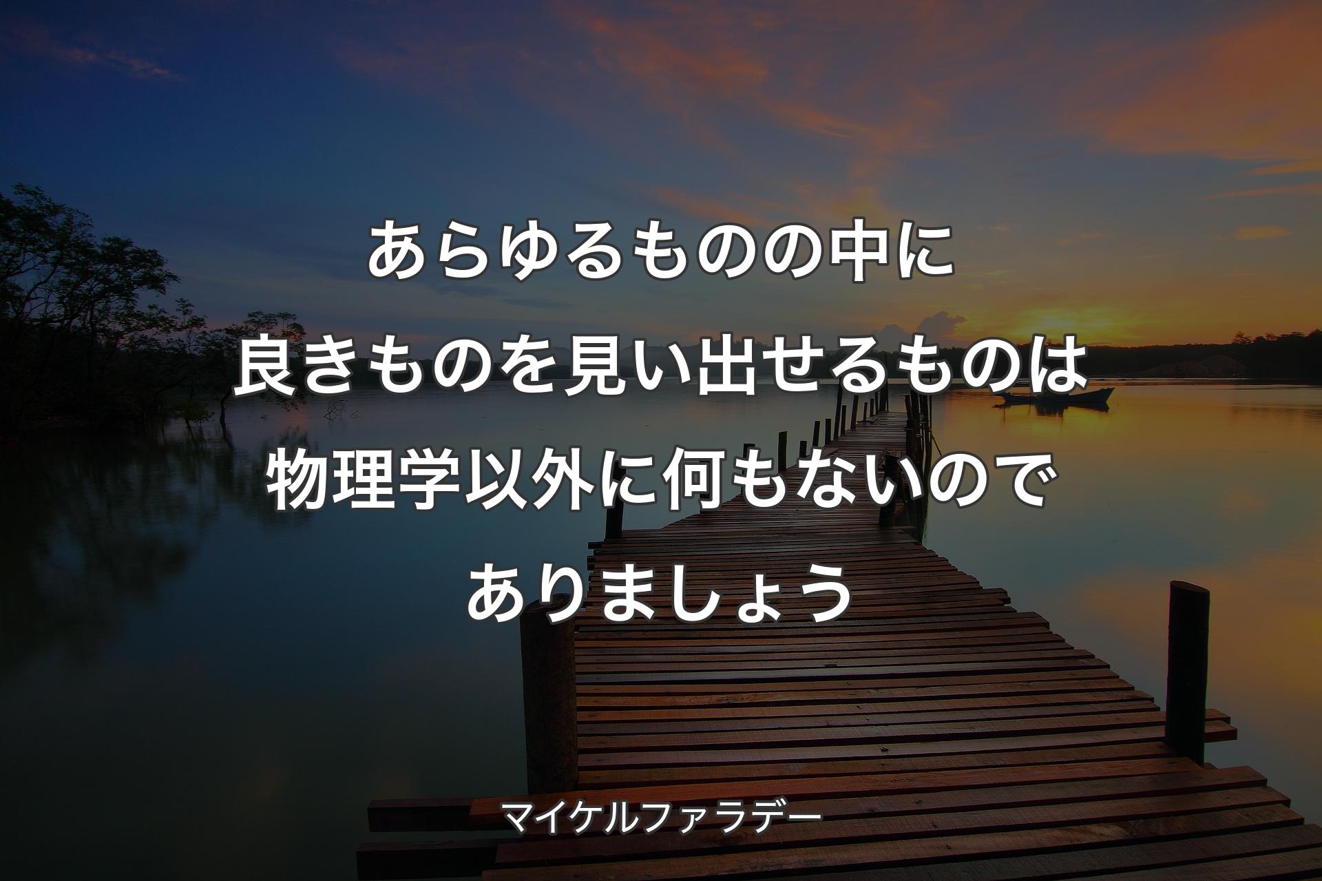 あらゆるものの中に良きものを見い出せるものは物理学以外に何もないのでありましょう - マイケルファラデー