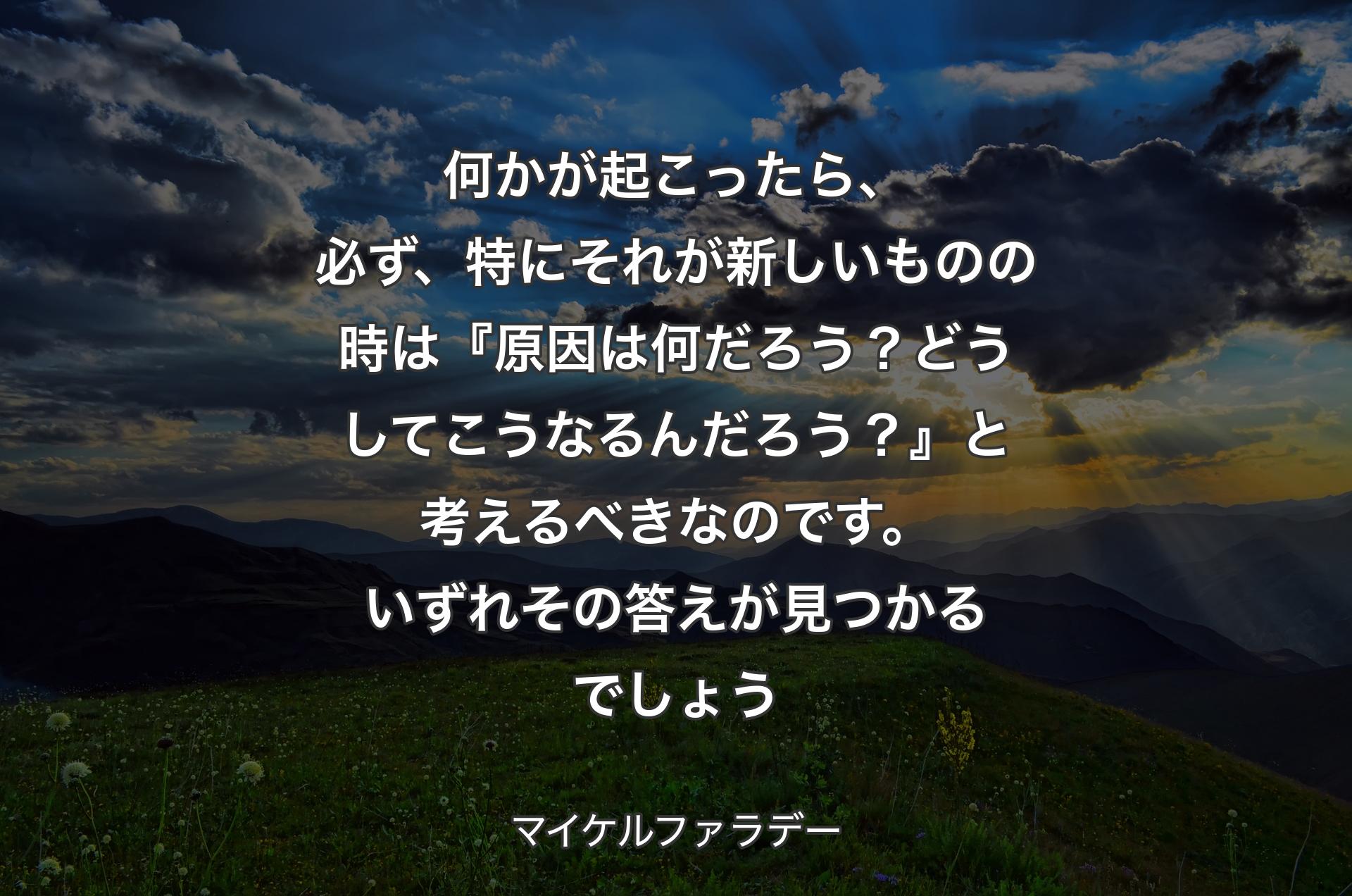 何かが起こったら、必ず、特にそれが新しいものの時は『原因は何だろう？どうしてこうなるんだろう？』と考えるべきなのです。いずれその答えが見つかるでしょう - マイケルファラデー