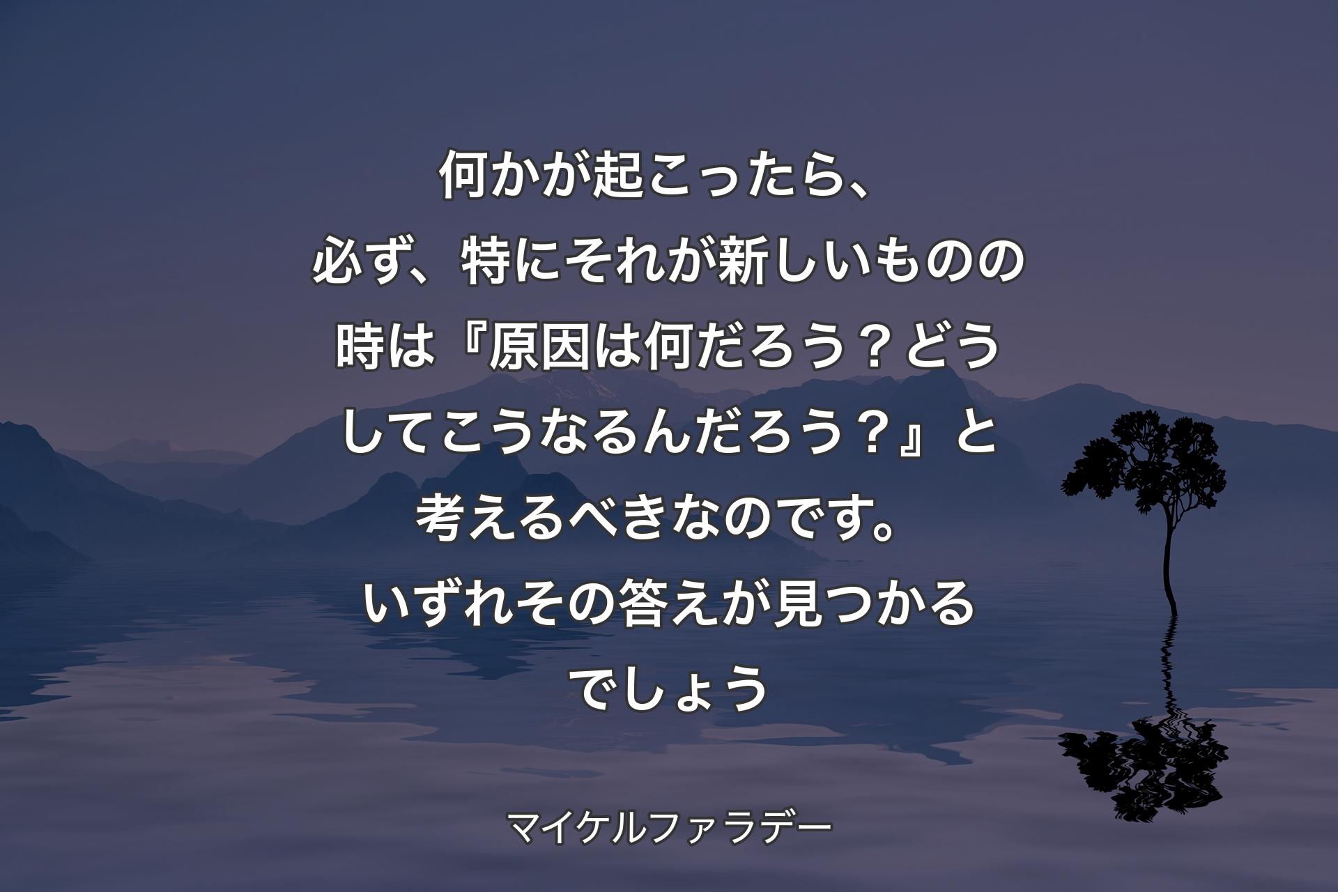 【背景4】何かが起こったら、必ず、特にそれが新しいものの時は『原因は何だろう？どうしてこうなるんだろう？』と考えるべきなのです。いずれその答えが見つかるでしょう - マイケルファラデー