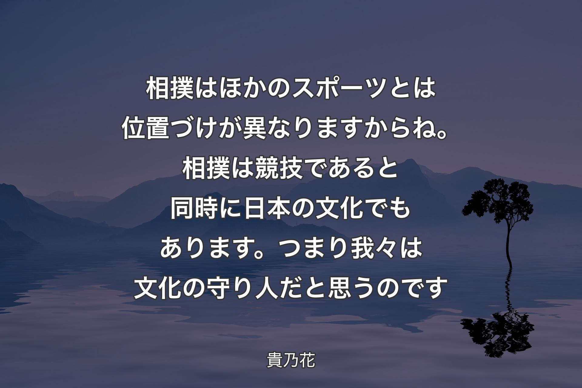 相撲はほかのスポーツとは位置づけが異なりますからね。相撲は競技であると同時に日本の文化でもあります。つまり我々は文化の守り人だと思うのです - 貴乃花