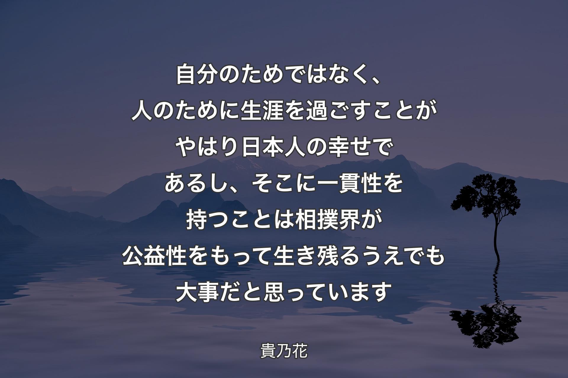 自分のためではなく、人のために生涯を過ごすことがやはり日本人の幸せであるし、そこに一貫性を持つことは相撲界が公益性をもって生き残るうえでも大事だと思っています - 貴乃花