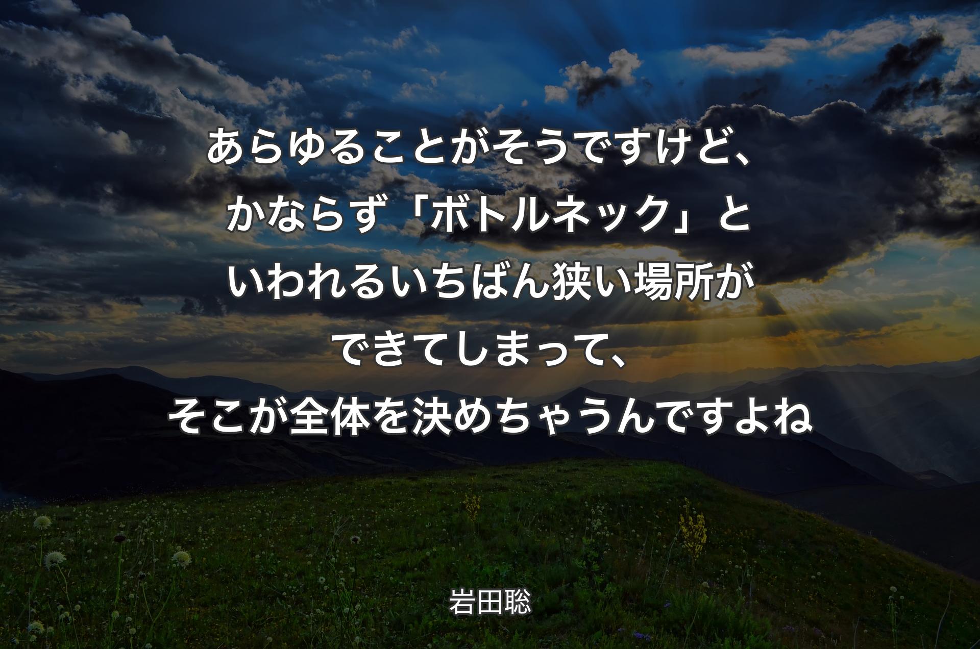 あらゆることがそうですけど、かならず「ボトルネック」といわれるいちばん狭い場所ができてしまって、そこが全体を決めちゃうんですよね - 岩田聡