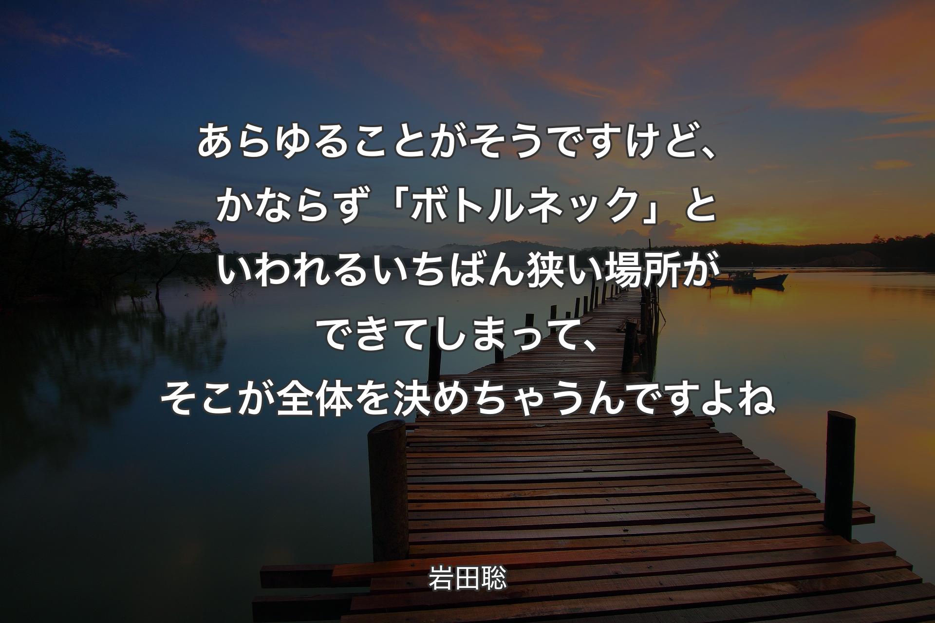 あらゆることがそうですけど、かならず「ボトルネック」といわれるいちばん狭い場所ができてしまって、そこが全体を決めちゃうんですよね - 岩田聡