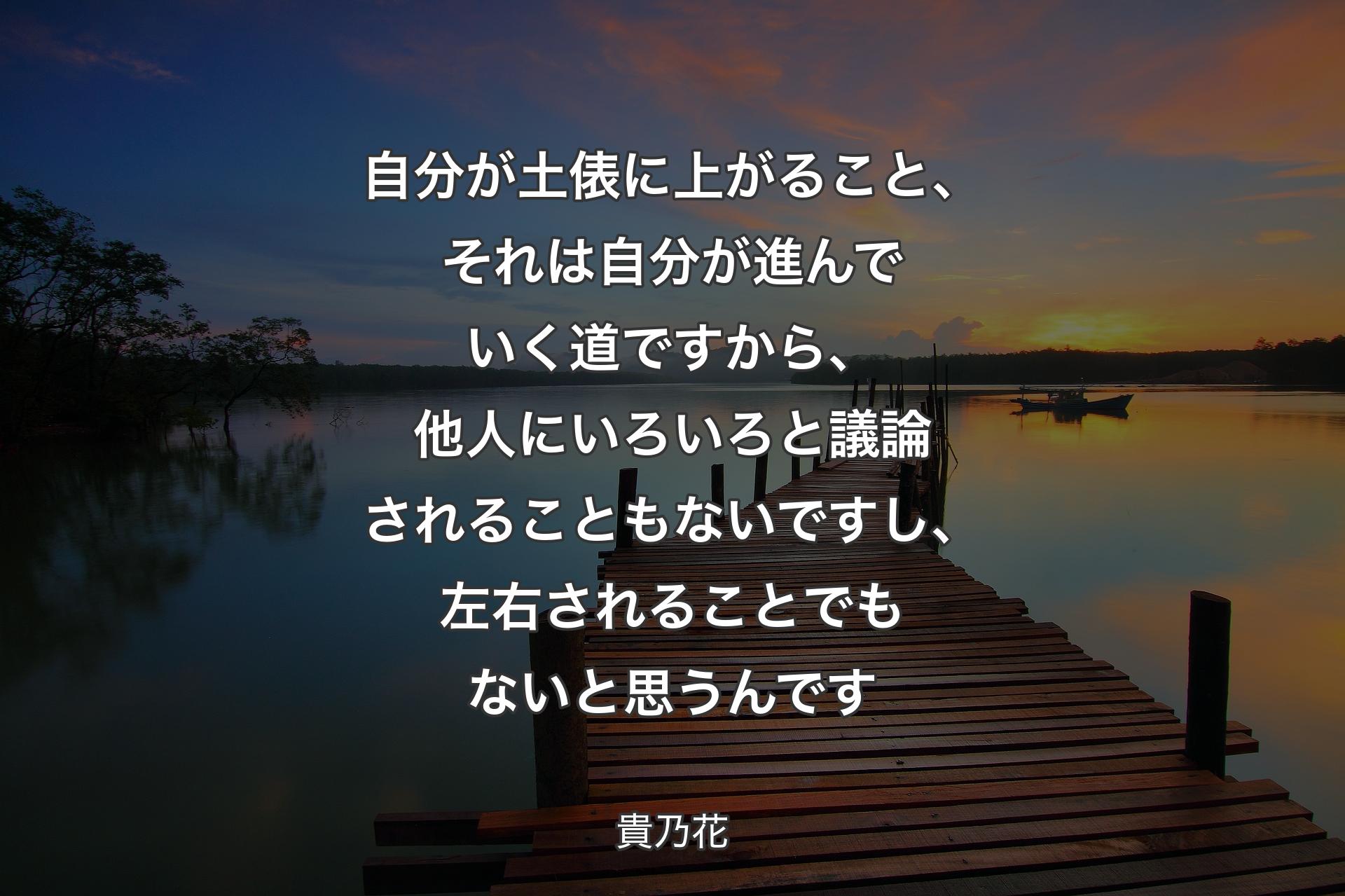 自分が土俵に上がること、それは自分が進んでいく道ですから、他人にいろいろと議論されることもないですし、左右されることでもないと思うんです - 貴乃花