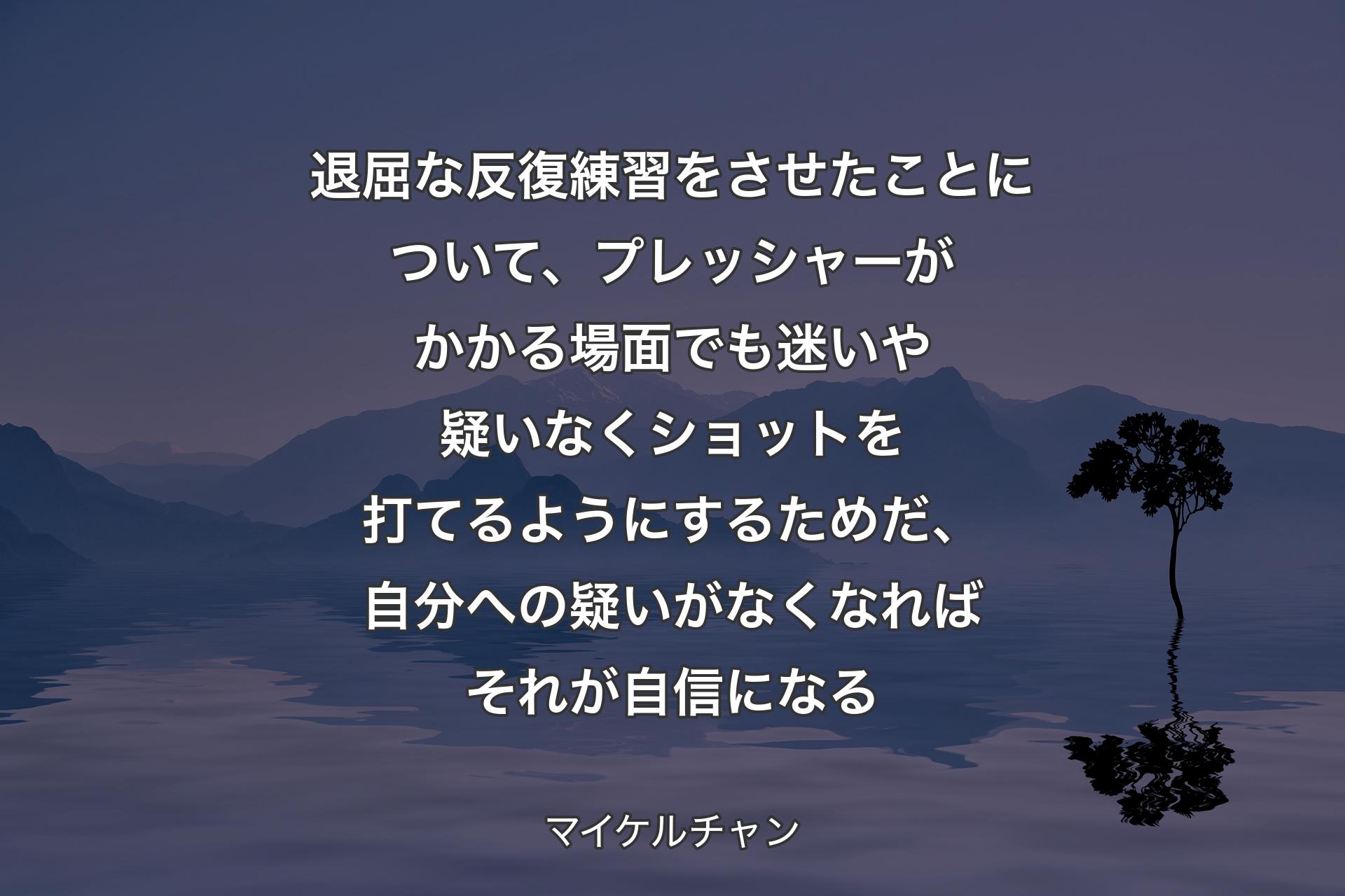 【背景4】退屈な反復練習をさせたことについて、プレッシャーがかかる場面でも迷いや疑いなくショットを打てるようにするためだ、自分への疑いがなくなればそれが自信になる - マイケルチャン