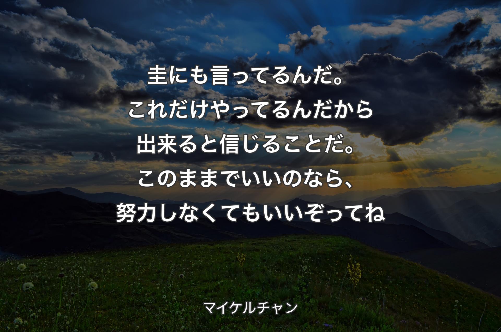 圭にも言ってるんだ。これだけやってるんだから出来ると信じることだ。このままでいいのなら、努力しなくてもいいぞってね - マイケルチャン