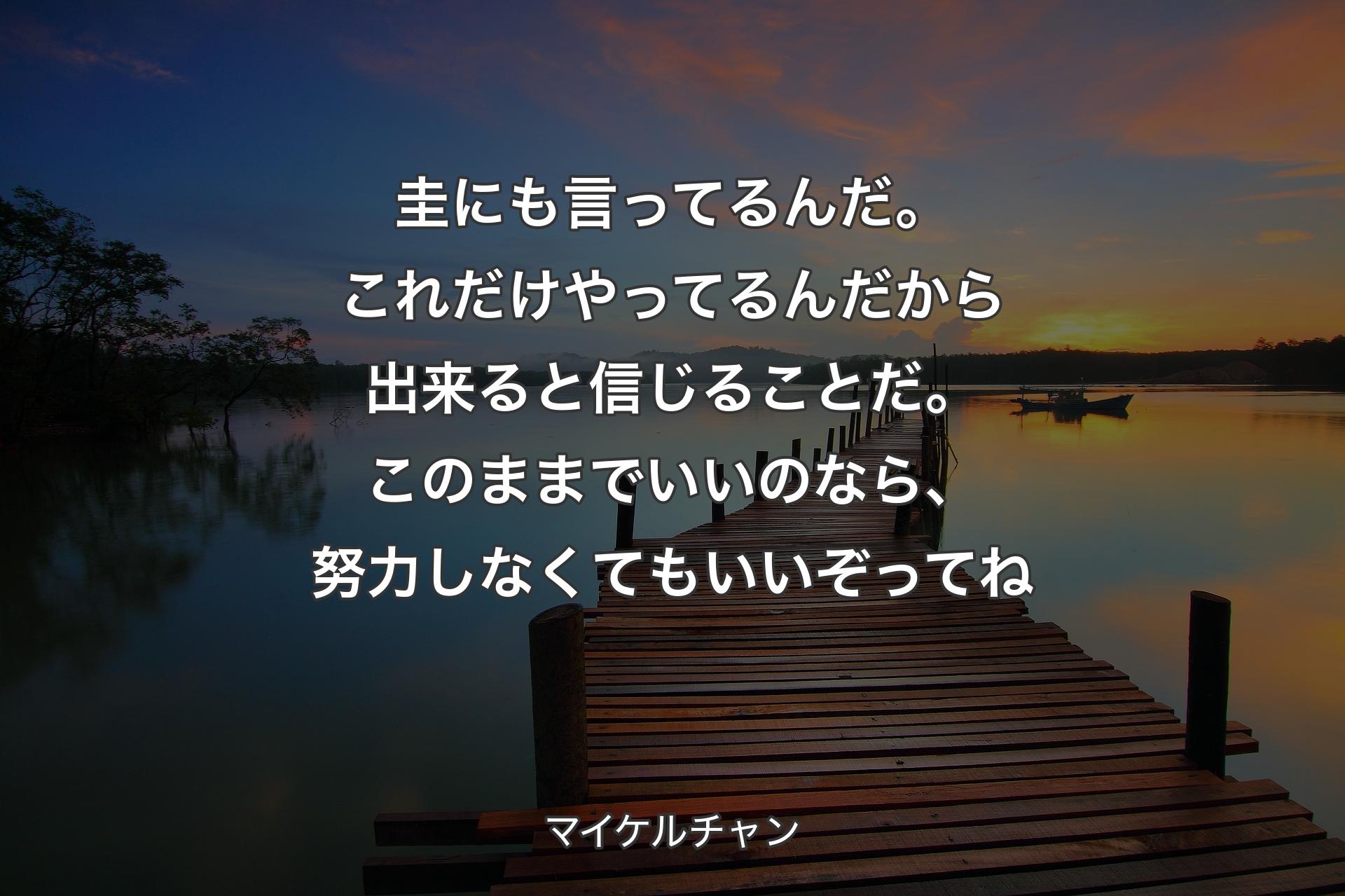 圭にも言ってるんだ。これだけやってるんだから出来ると信じることだ。このままでいいのなら、努力しなくてもいいぞってね - マイケルチャン