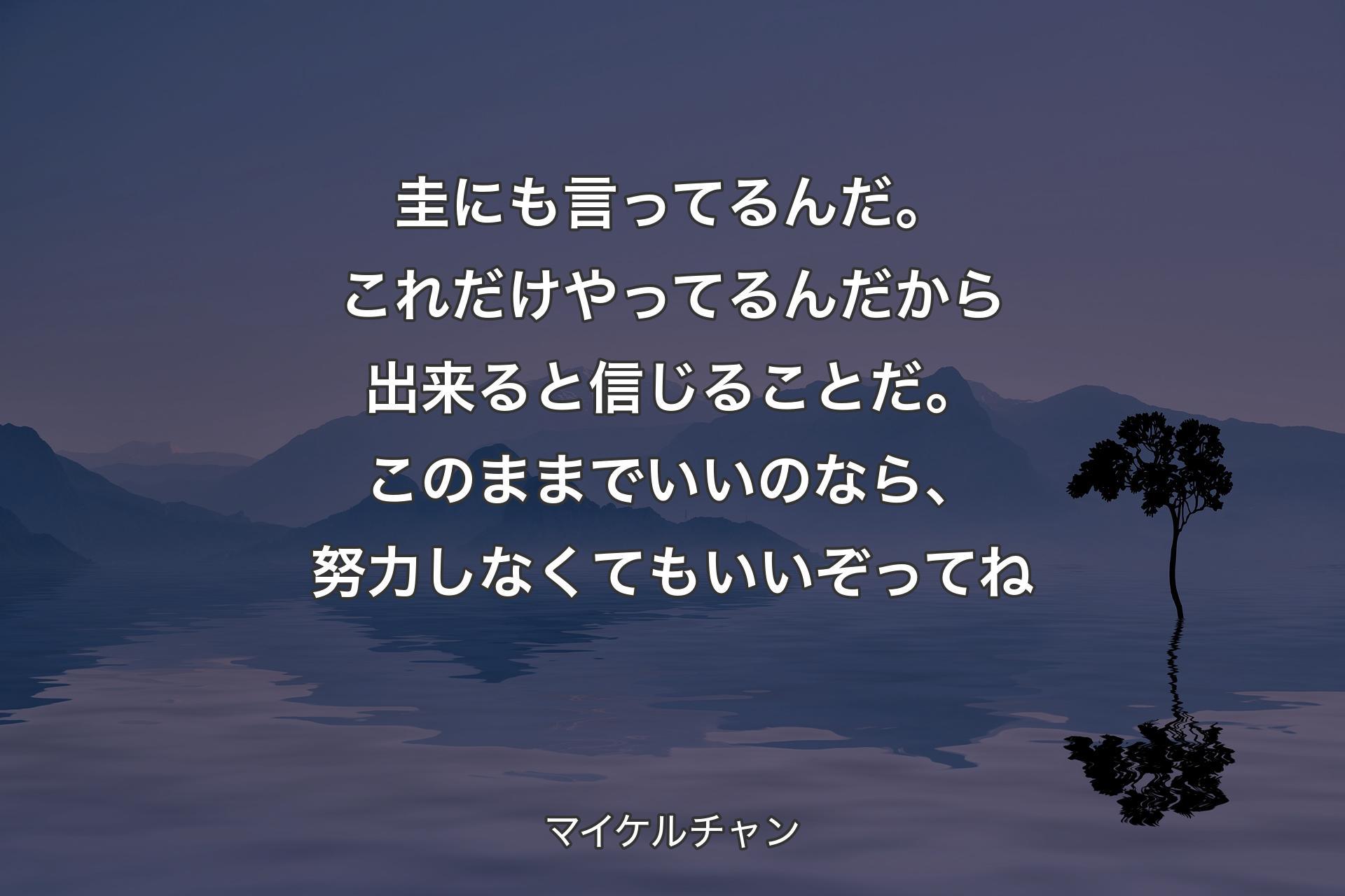 【背景4】圭にも言ってるんだ。これだけやってるんだから出来ると信じることだ。このままでいいのなら、努力しなくてもいいぞってね - マイケルチャン