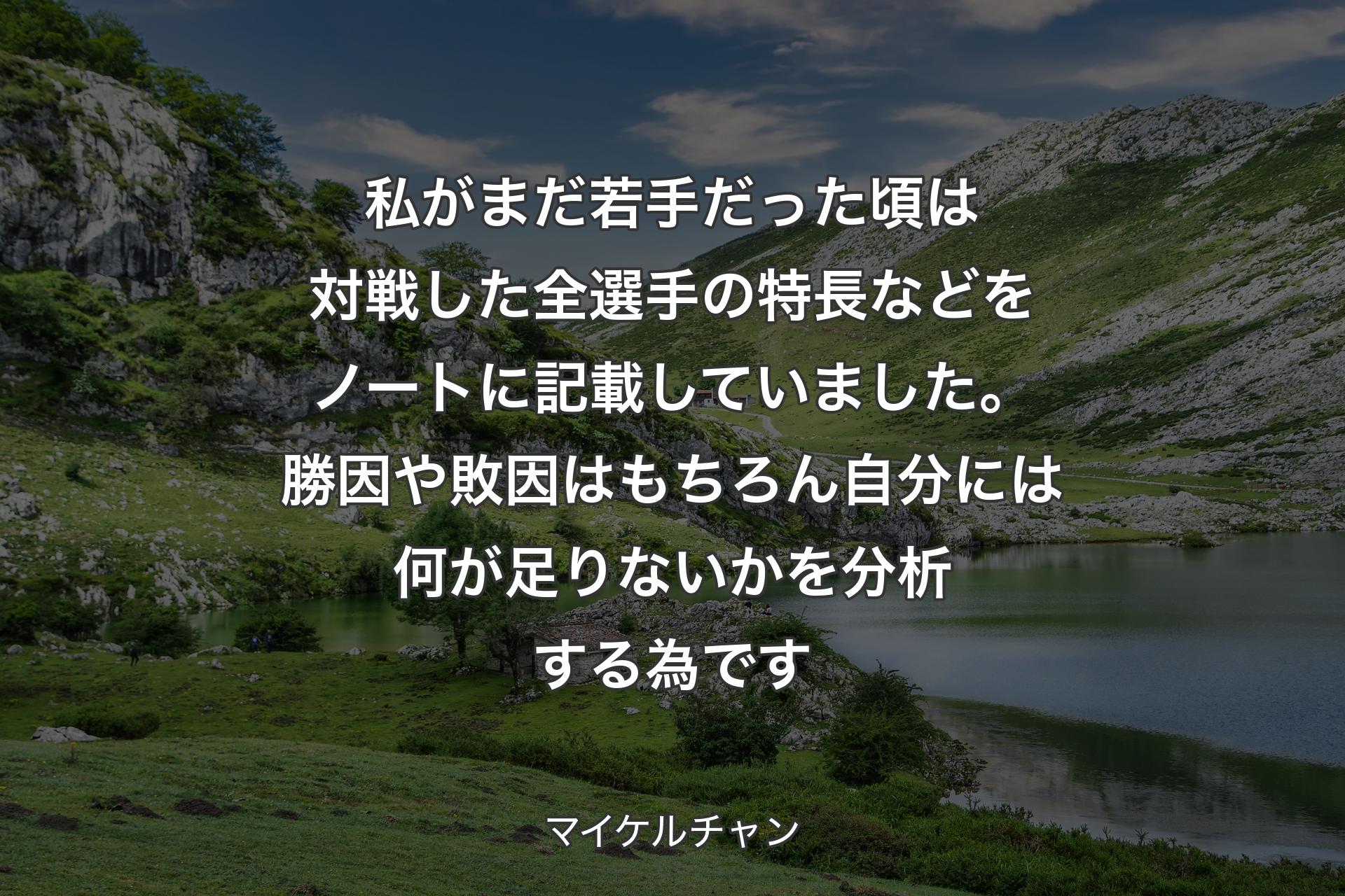 私がまだ若手だった頃は対戦した全選手の特長などをノートに記載していました。勝因や敗因はもちろん自分には何が足りないかを分析する為です - マイケルチャン