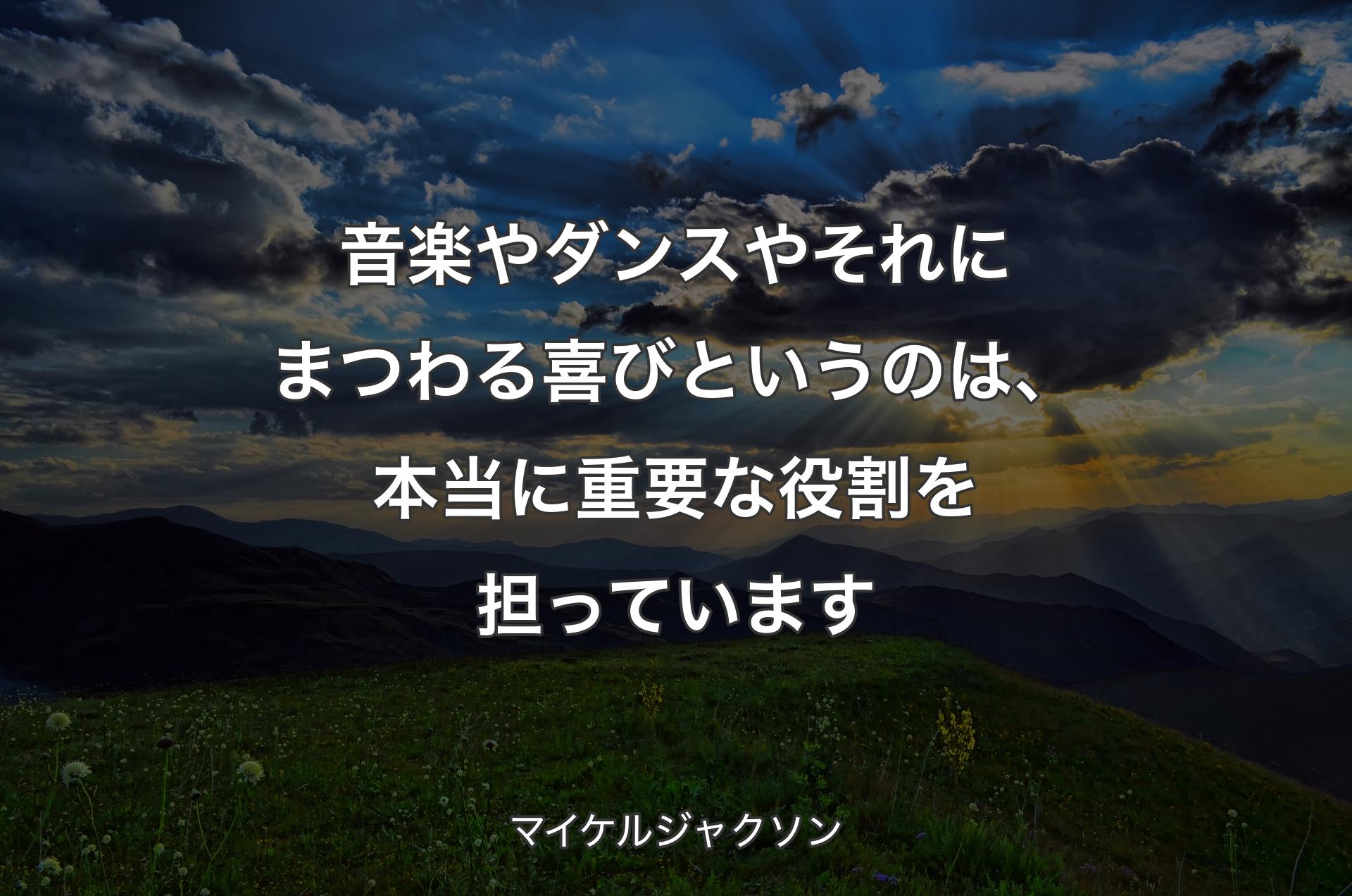 音楽やダンスやそれにまつわる喜びというのは、本当に重要な役割を担っています - マイケルジャクソン