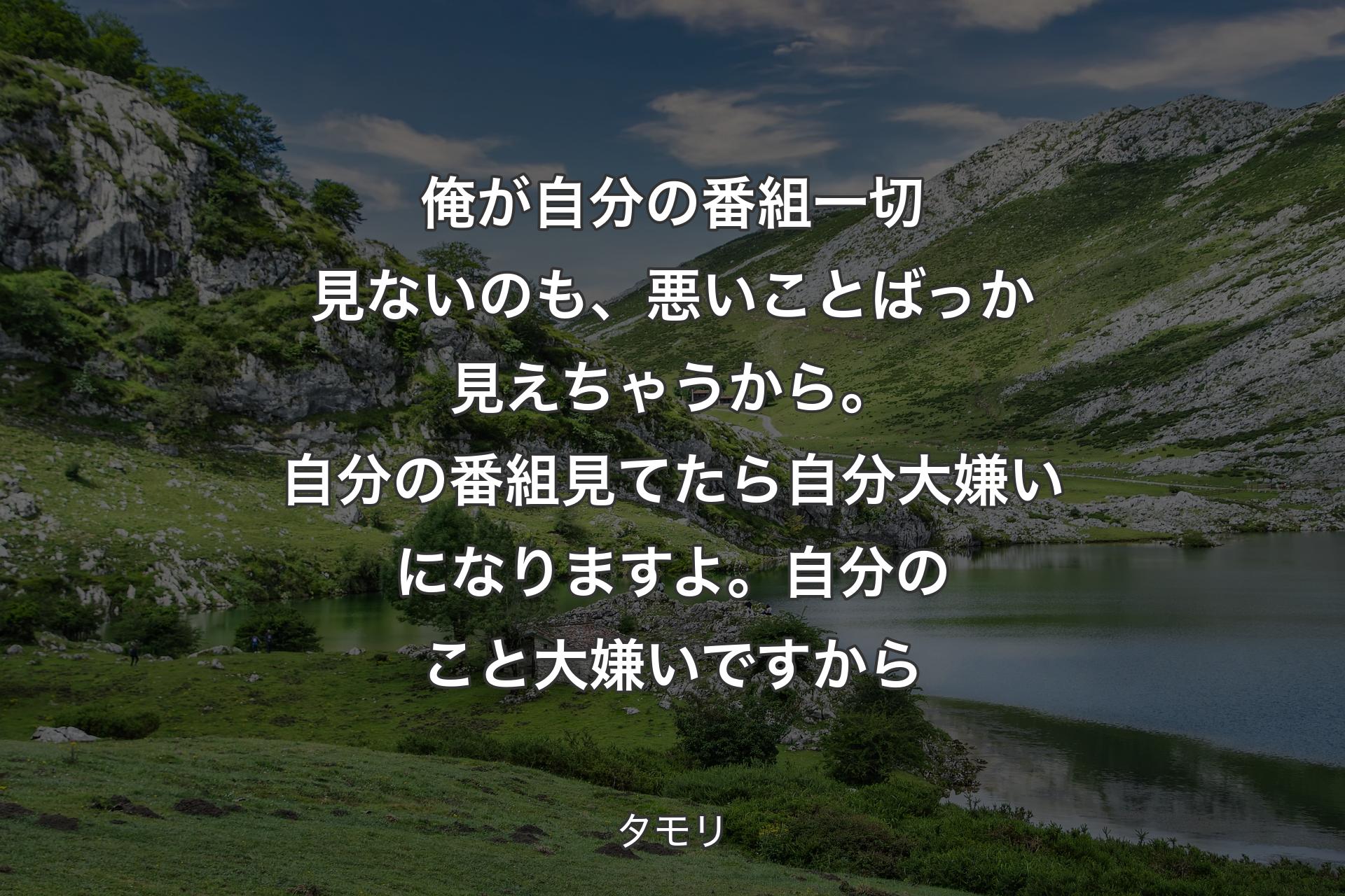 俺が自分の番組一切見ないのも、悪いことばっか見えちゃうから。自分の番組見てたら自分大嫌いになりますよ。自分のこと大嫌いですから - タモリ