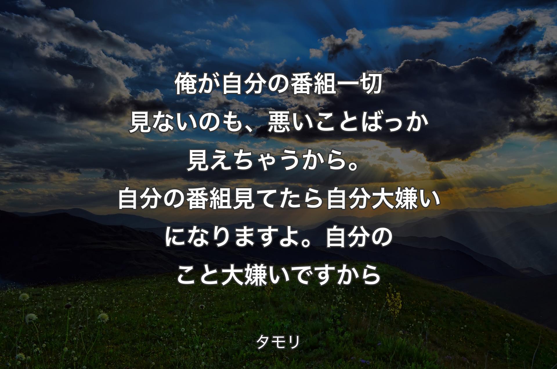 俺が自分の番組一切見ないのも、悪いことばっか見えちゃうから。自分の番組見てたら自分大嫌いになりますよ。自分のこと大嫌いですから - タモリ