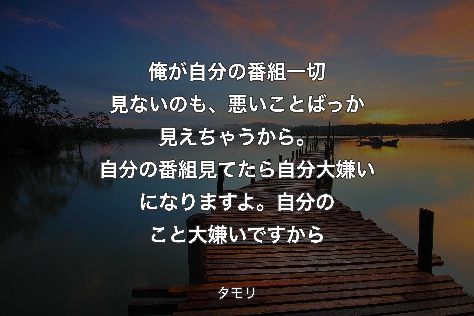 【背景3】俺が自分の番組一切見ないのも、悪いことばっか見えちゃうから。自分の番組見てたら自分大嫌いになりますよ。自分のこと大嫌いですから - タモリ