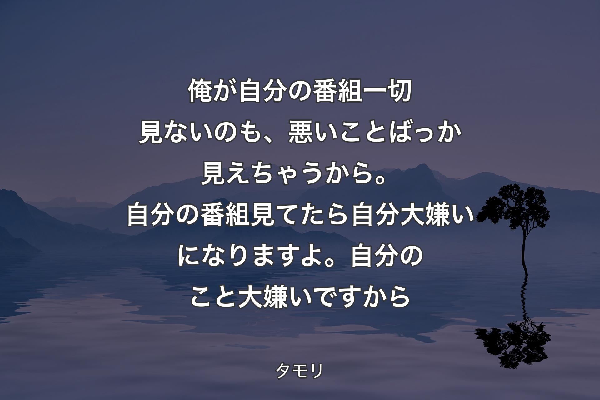 【背景4】俺が自分の番組一切見ないのも、悪いことばっか見えちゃうから。自分の番組見てたら自分大嫌いになりますよ。自分のこと大嫌いですから - タモリ