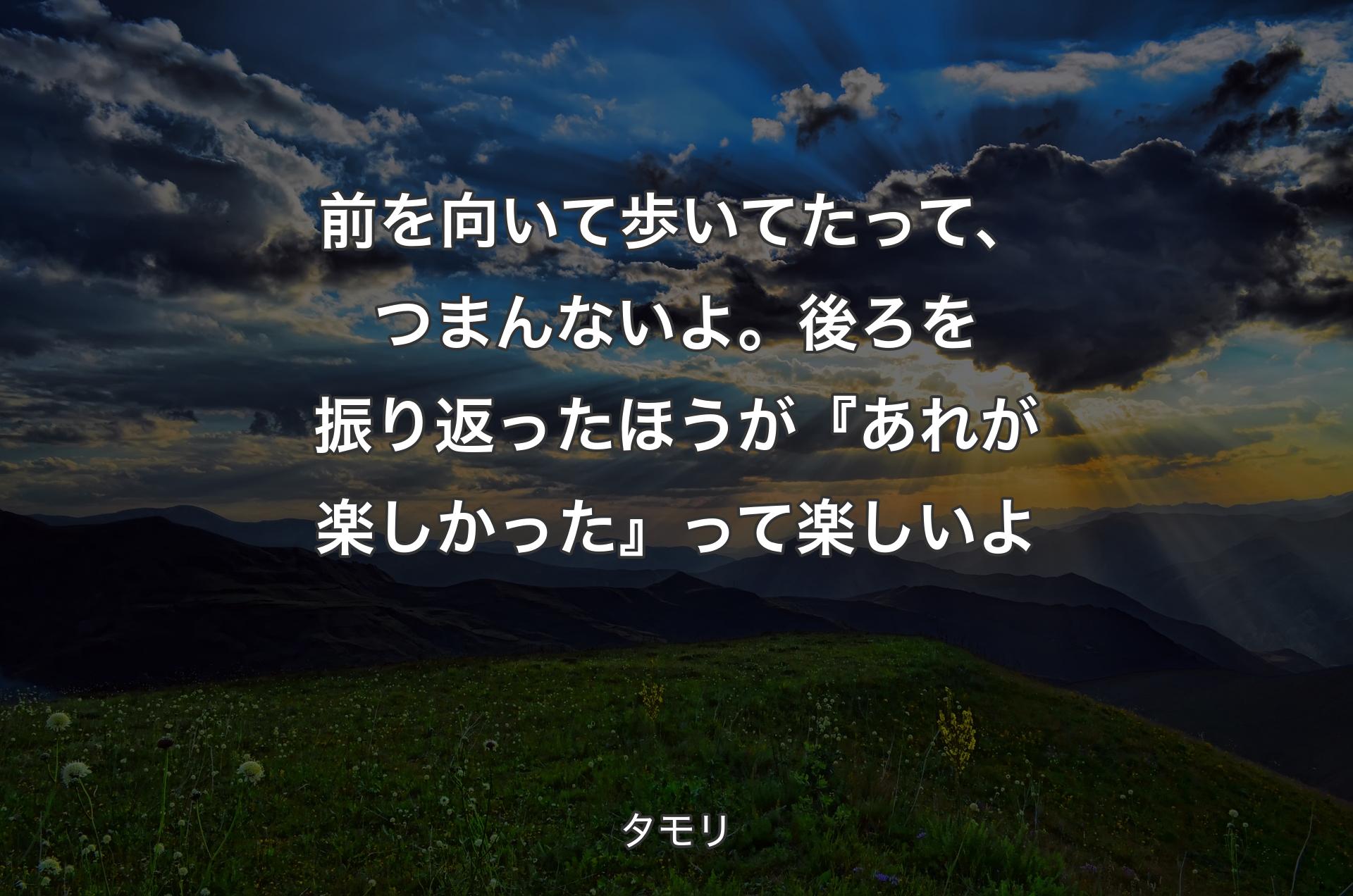 前を向いて歩いてたって、つまんないよ。後ろを振り返ったほうが『あれが楽しかった』って楽しいよ - タモリ