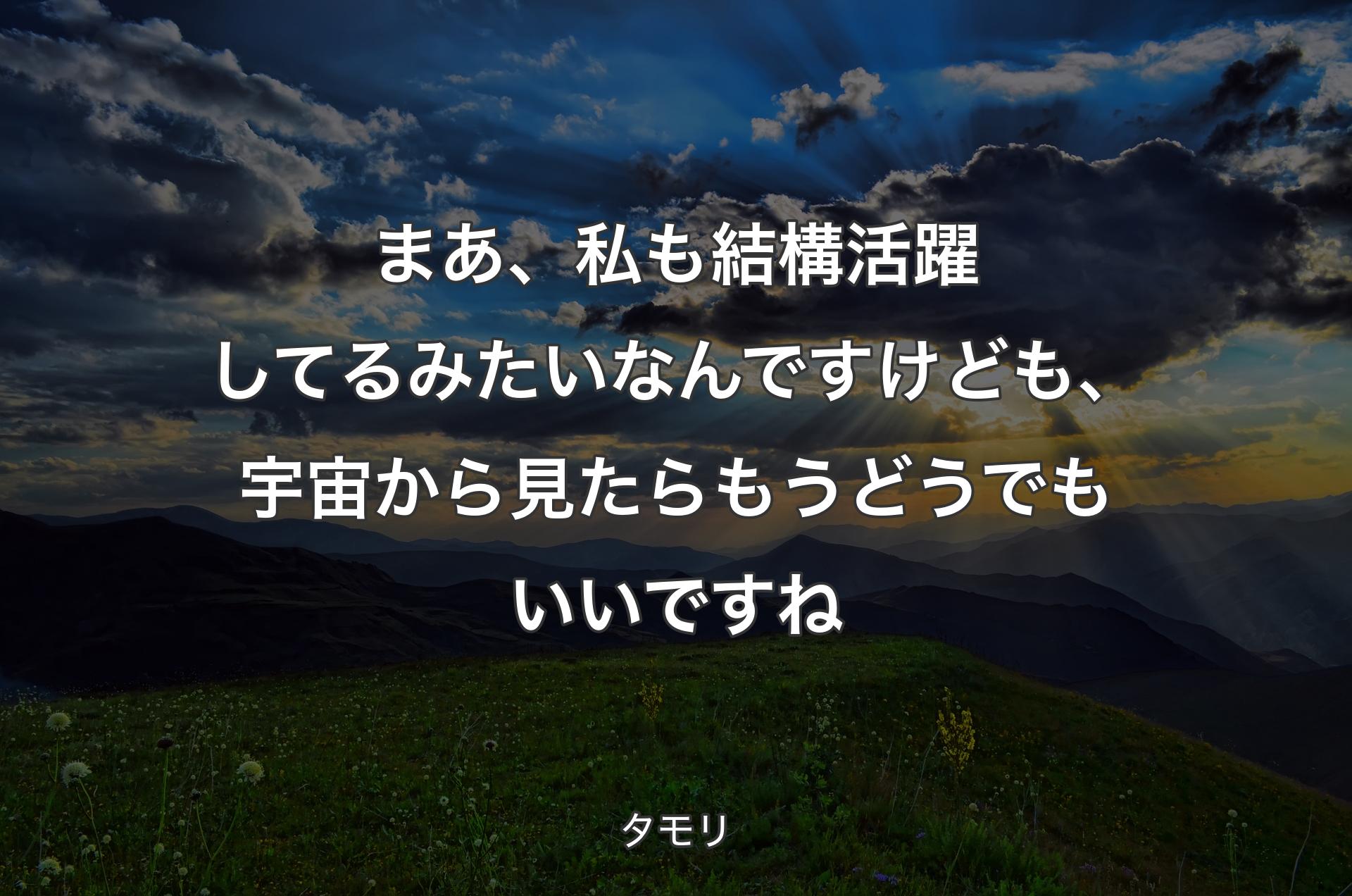 まあ、私も結構活躍してるみたいなんですけども、宇宙から見たらもうどうでもいいですね - タモリ