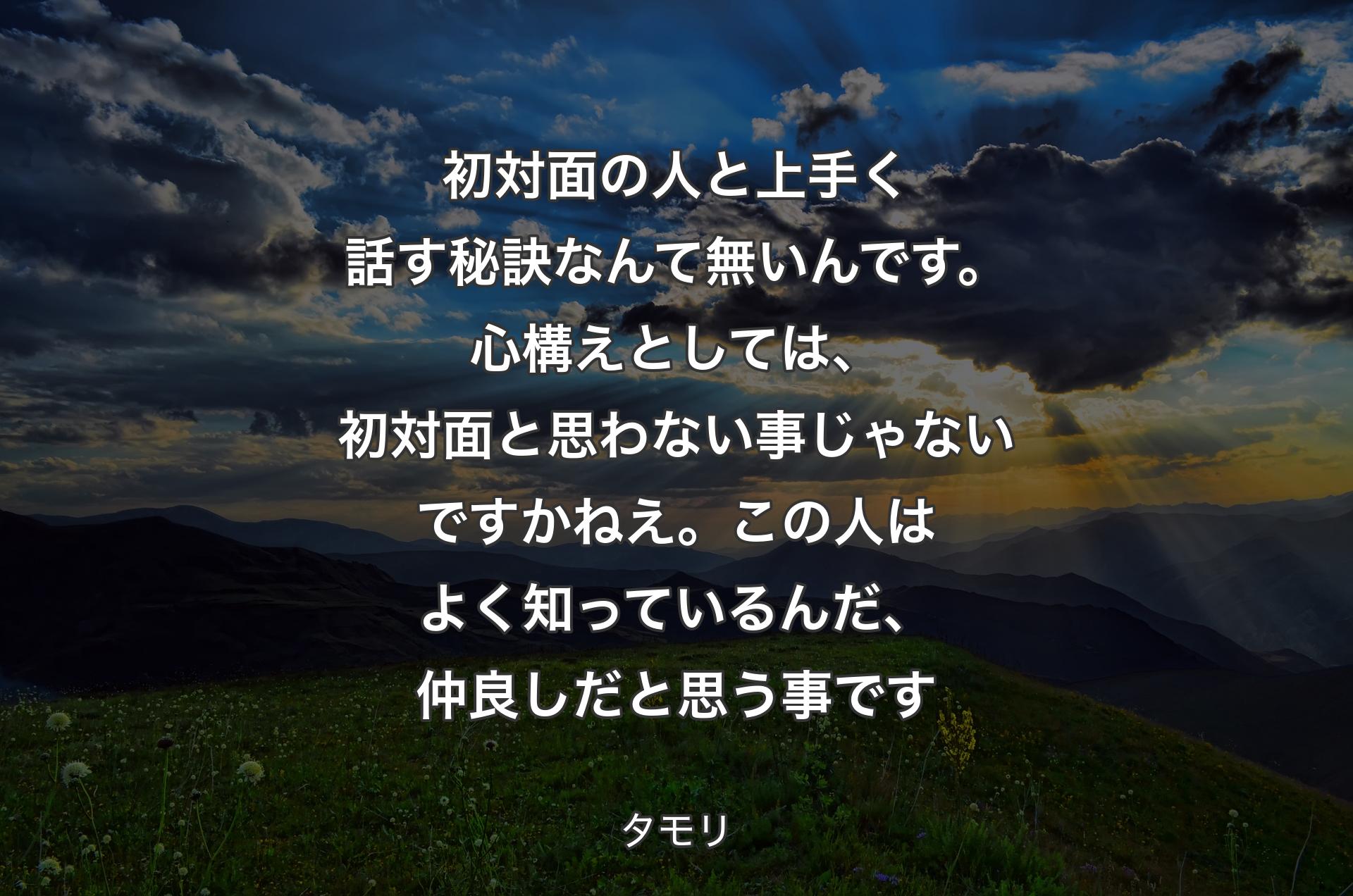 初対面の人と上手く話す秘訣なんて無いんです。心構えとしては、初対面と思わない事じゃないですかねえ。この人はよく知っているんだ、仲良しだと思う事です - タモリ