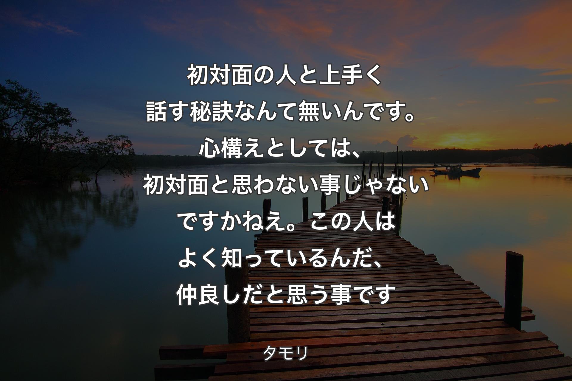 【背景3】初対面の人と上手く話す秘訣なんて無いんです。心構えとしては、初対面と思わない事じゃないですかねえ。この人はよく知っているんだ、仲良しだと思う事です - タモリ