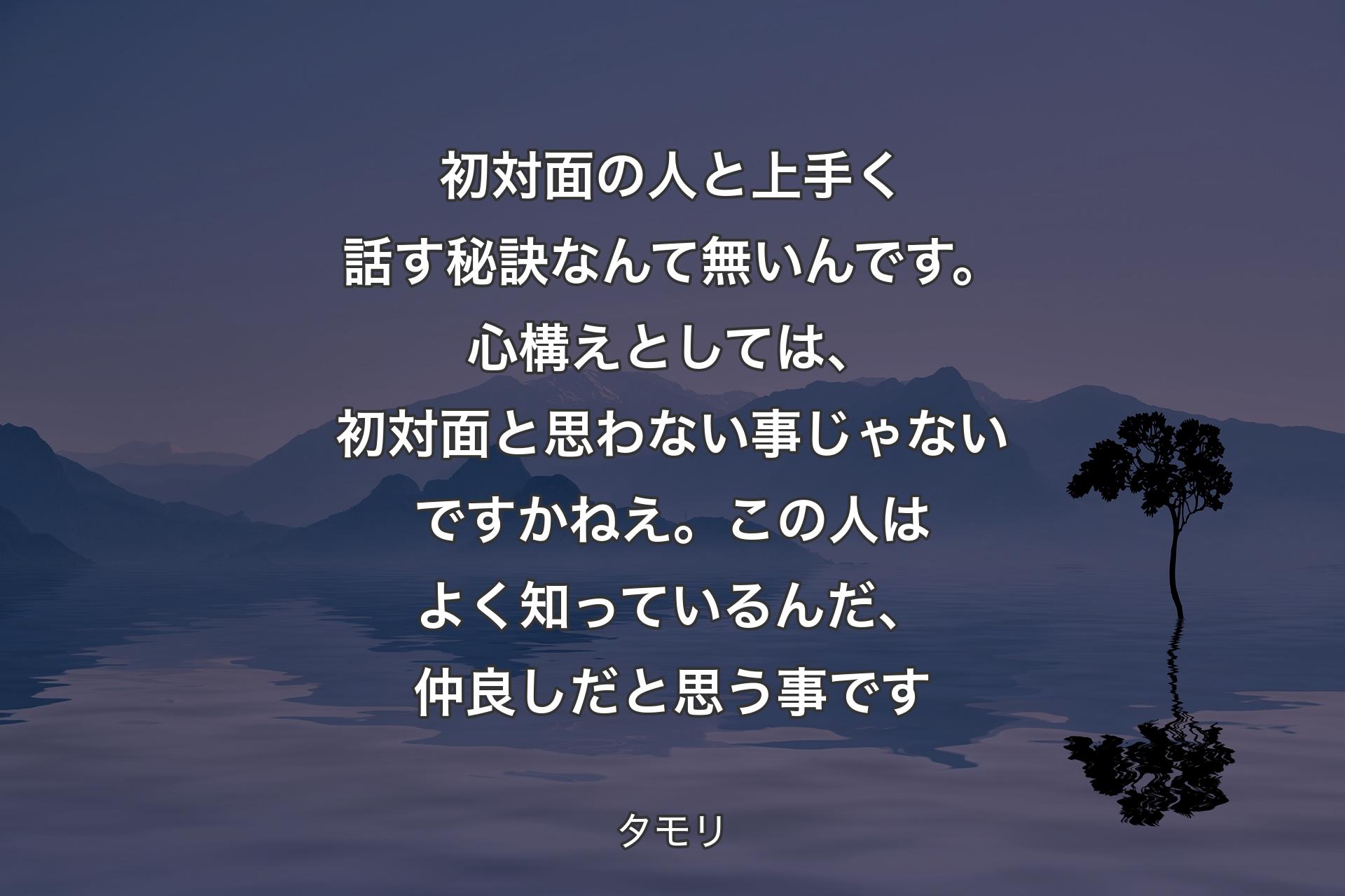 【背景4】初対面の人と上手く話す秘訣なんて無いんです。心構えとしては、初対面と思わない事じゃないですかねえ。この人はよく知っているんだ、仲良しだと思う事です - タモリ