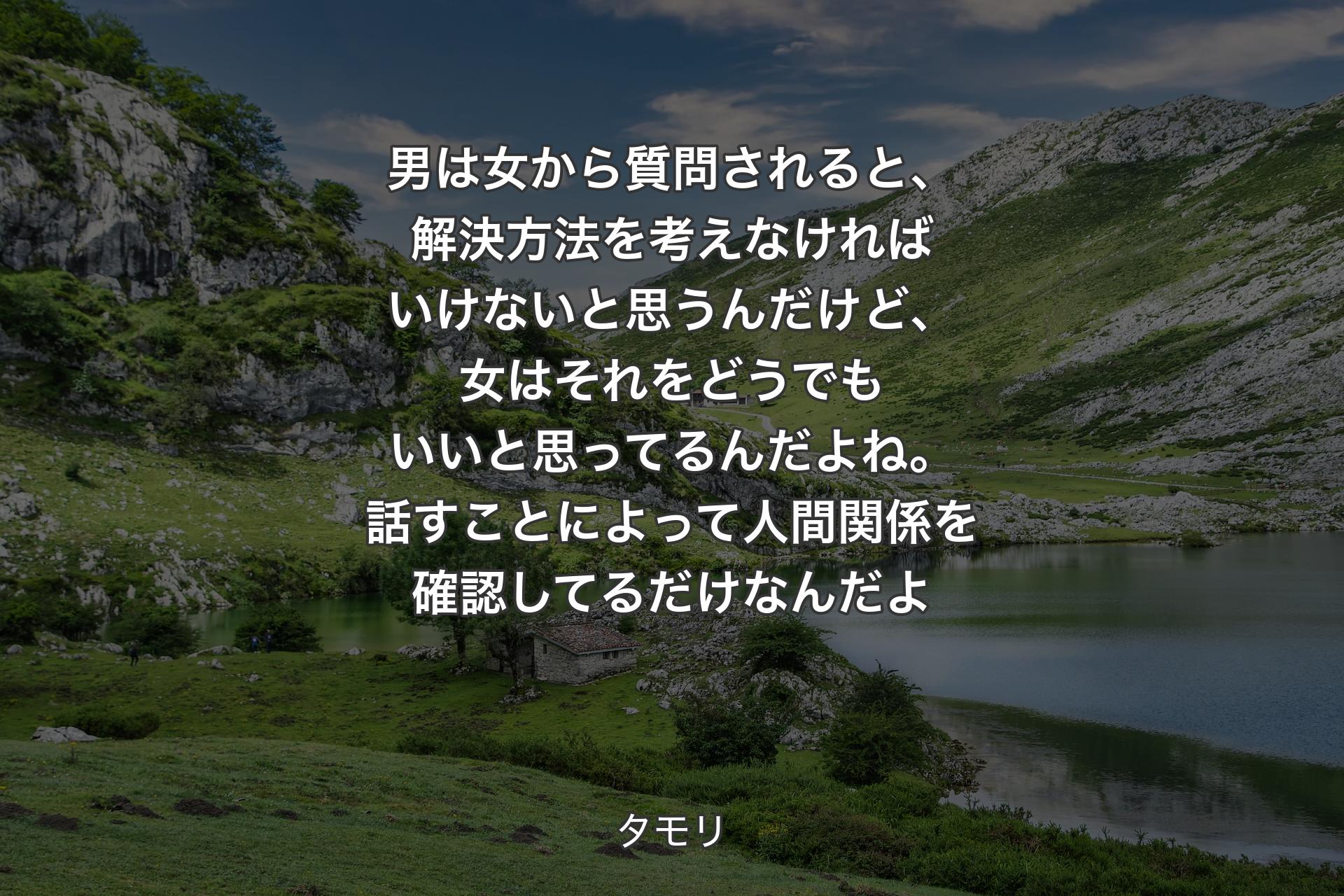 男は女から質問されると、解決方法を考えなければいけないと思うんだけど、女はそれをどうでもいいと思ってるんだよね。話すことによって人間関係を確認してるだけなんだよ - タモリ