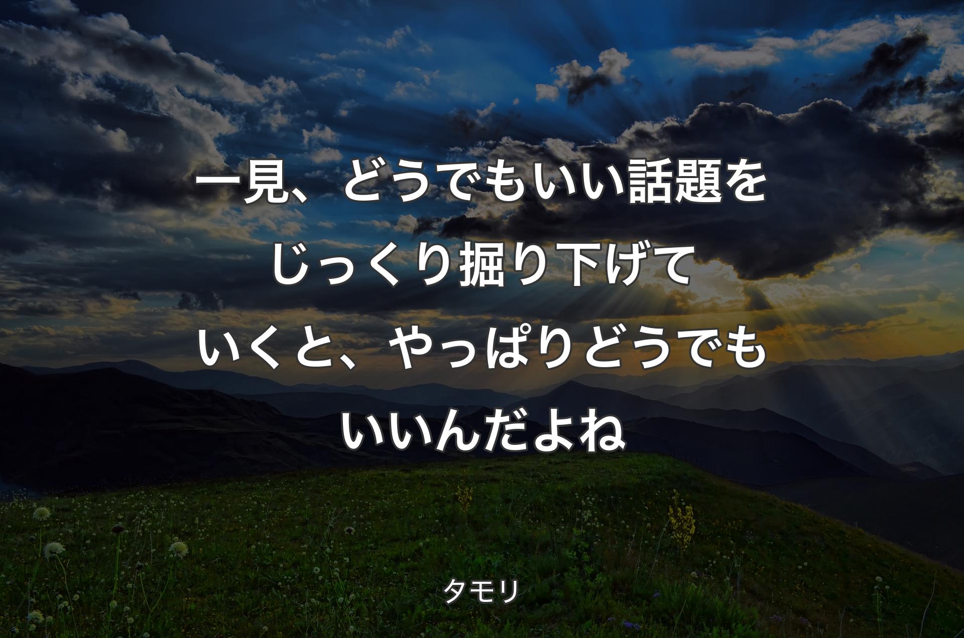 一見、どうでもいい話題をじっくり掘り下げていくと、やっぱりどうでもいいんだよね - タモリ