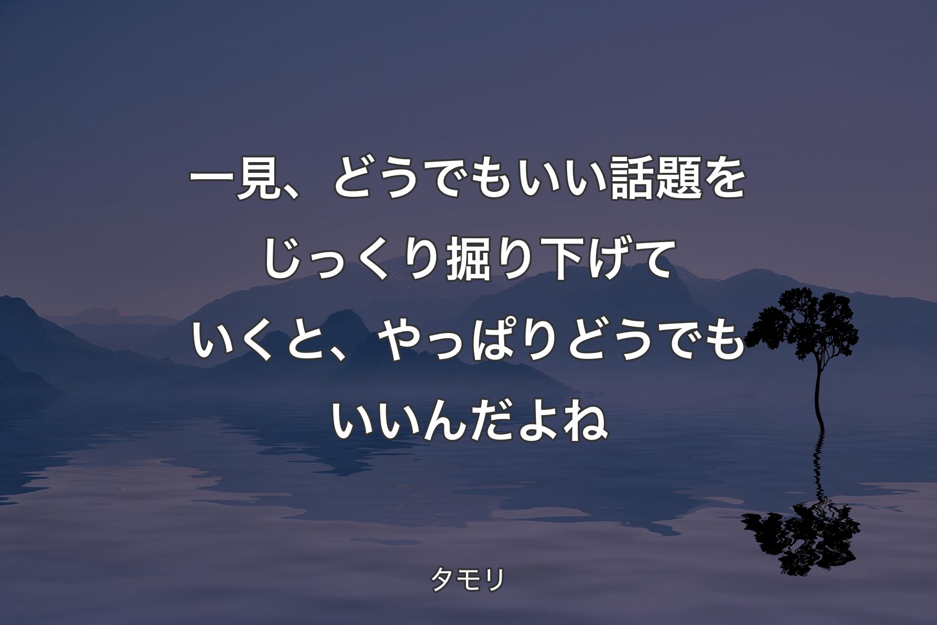 【背景4】一見、どうでもいい話題をじっくり掘り下げていくと、やっぱりどうでもいいんだよね - タモリ