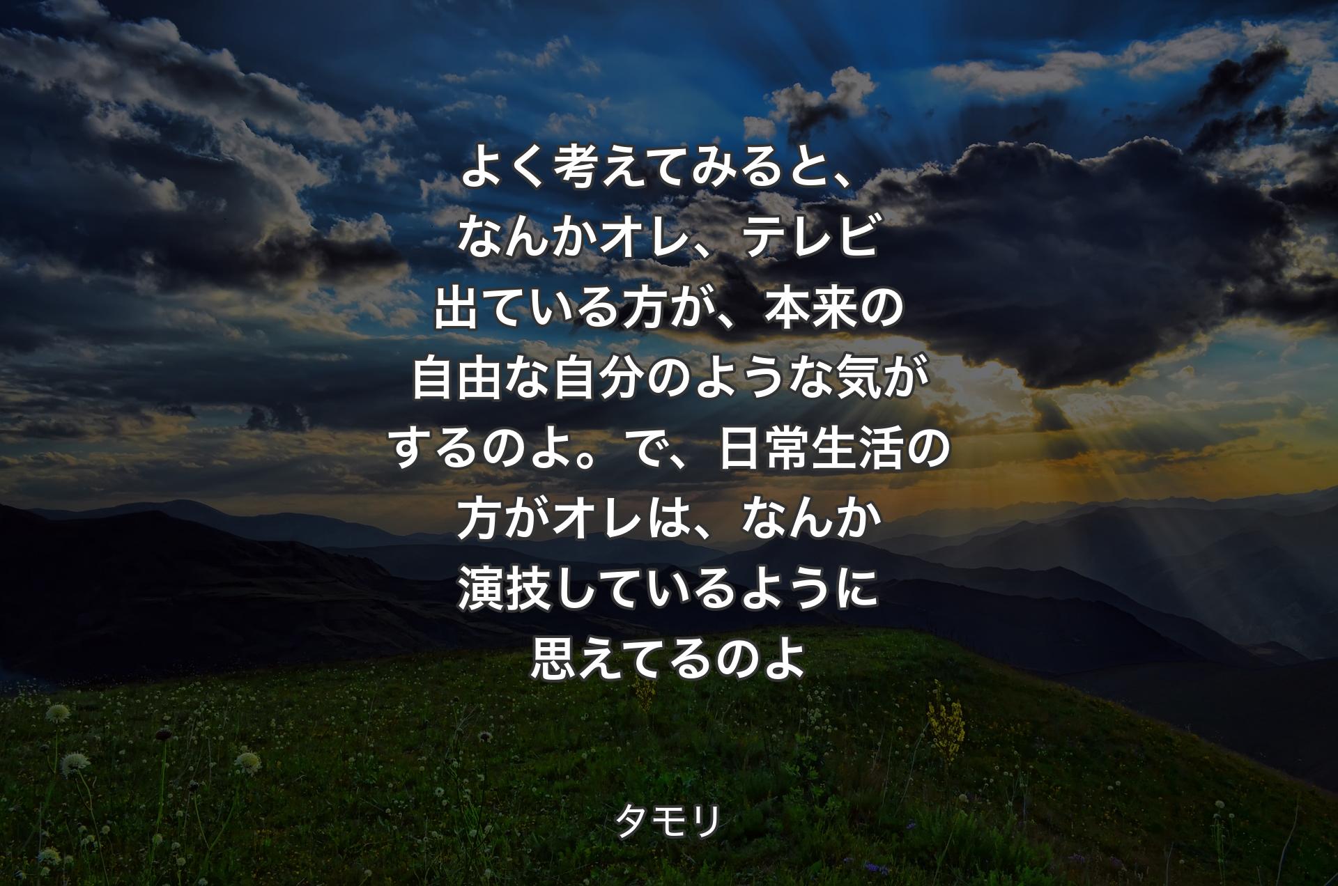 よく考えてみると、なんかオレ、テレビ出ている方が、本来の自由な自分のような気がするのよ。で、日常生活の方がオレは、なんか演技しているように思えてるのよ - タモリ