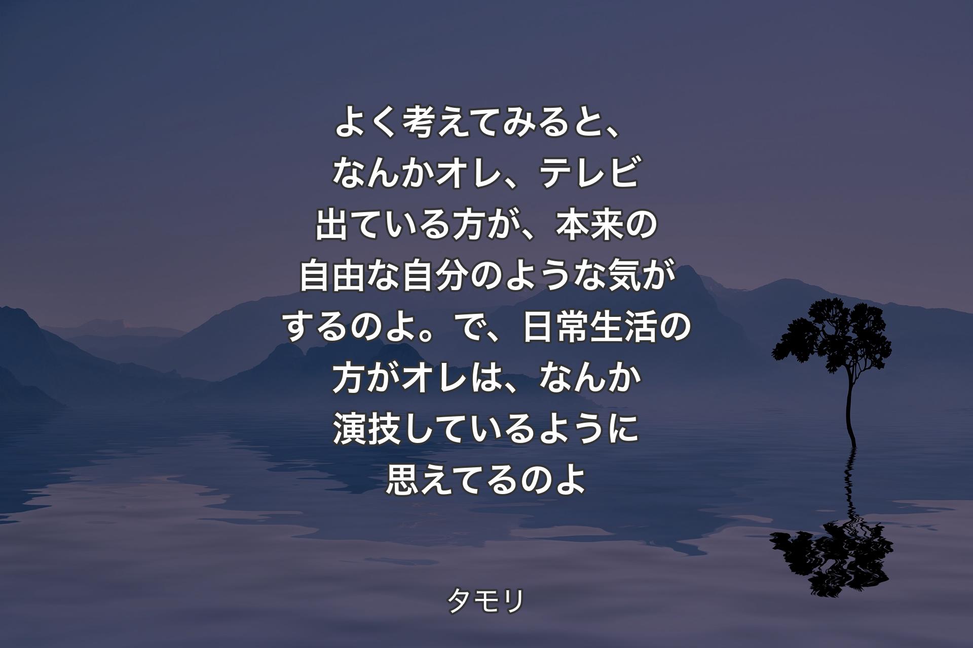 【背景4】よく考えてみると、なんかオレ、テレビ出ている方が、本来の自由な自分のような気がするのよ。で、日常生活の方がオレは、なんか演技しているように思えてるのよ - タモリ