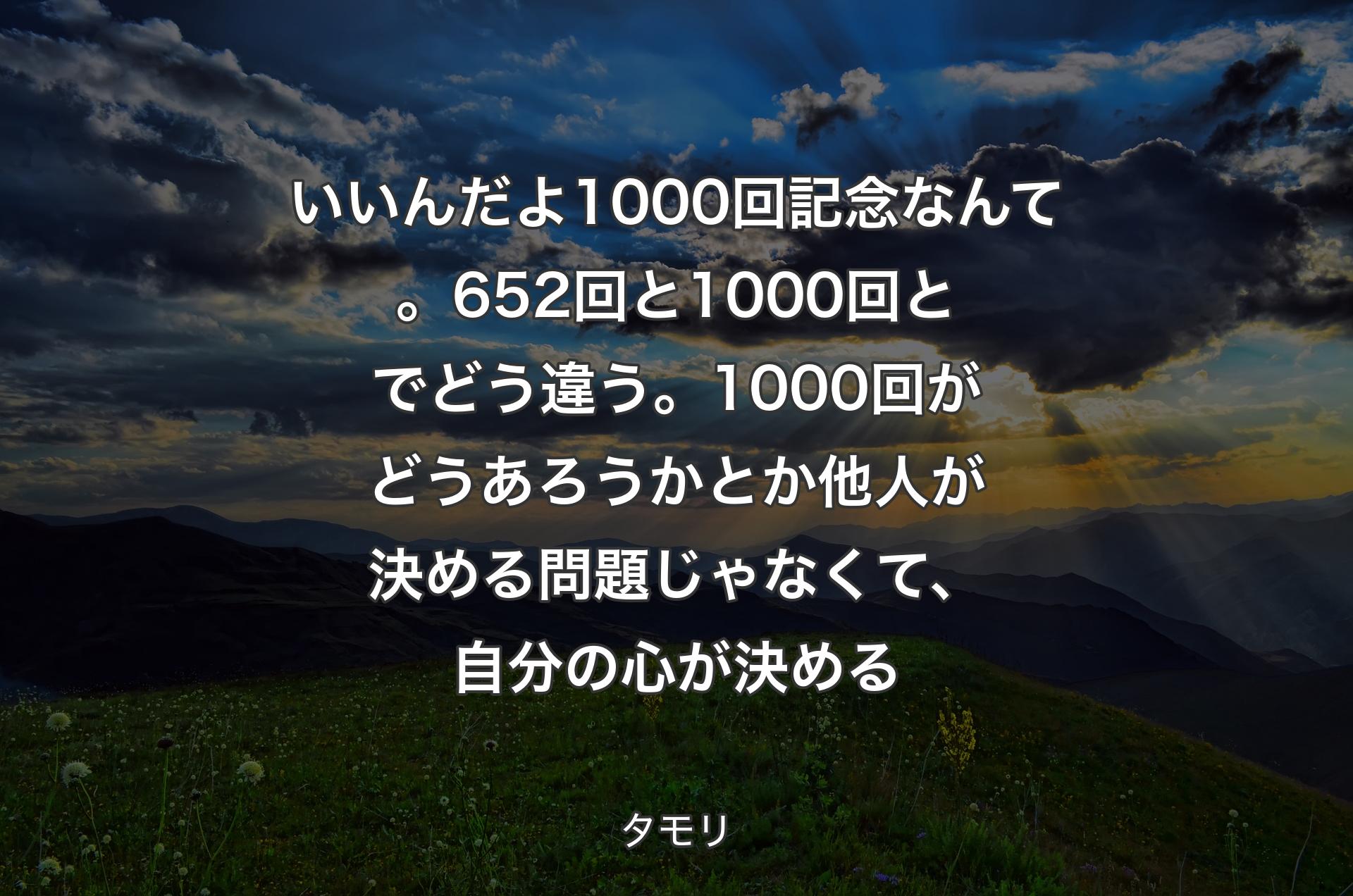 いいんだよ1000回記念なんて。652回と1000回とでどう違う。1000回がどうあろうかとか他人が決める問題じゃなくて、自分の心が決める - タモリ