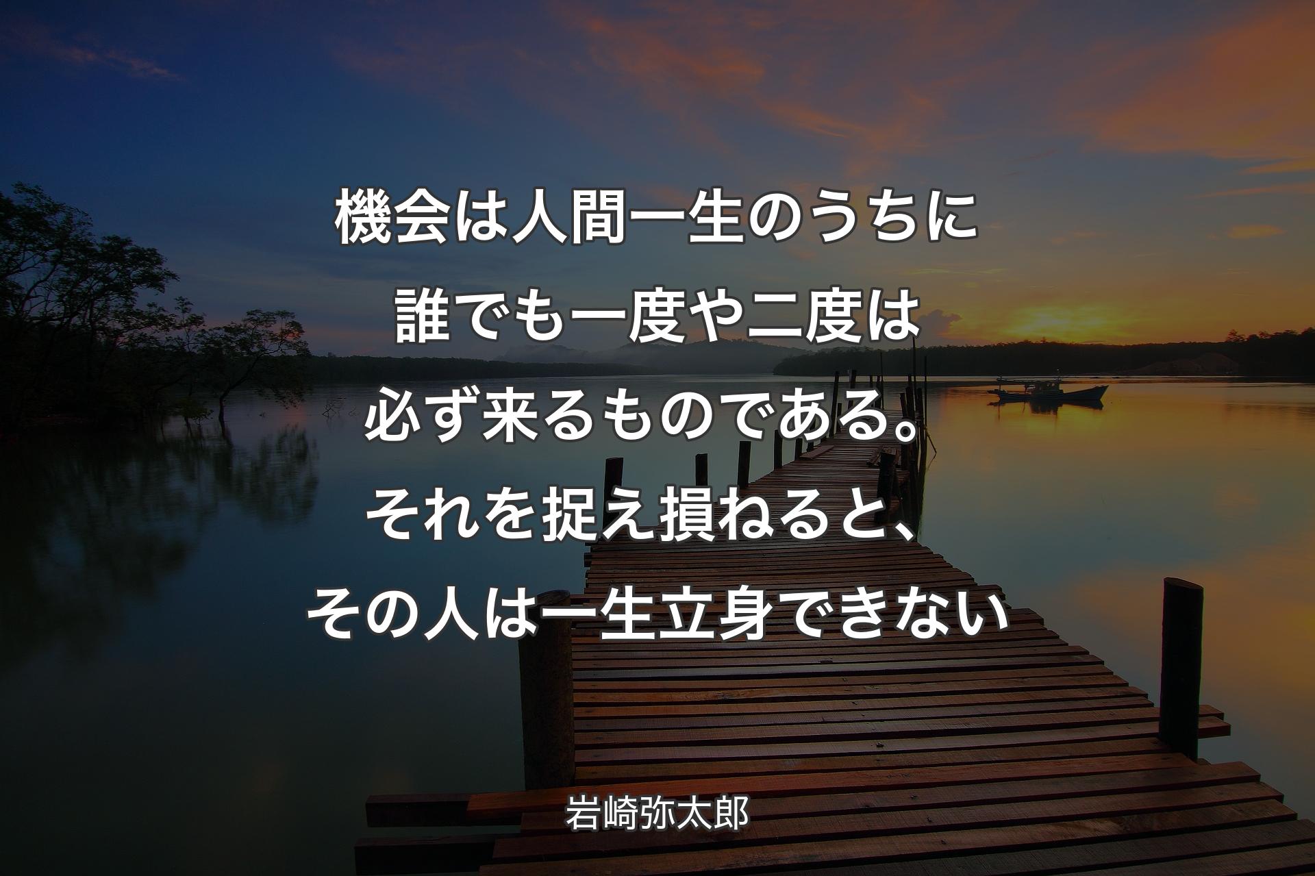 機会は人間一生のうちに誰でも一度や二度は必ず来るものである。それを捉え損ねると、その人は一生立身できない - 岩崎弥太郎