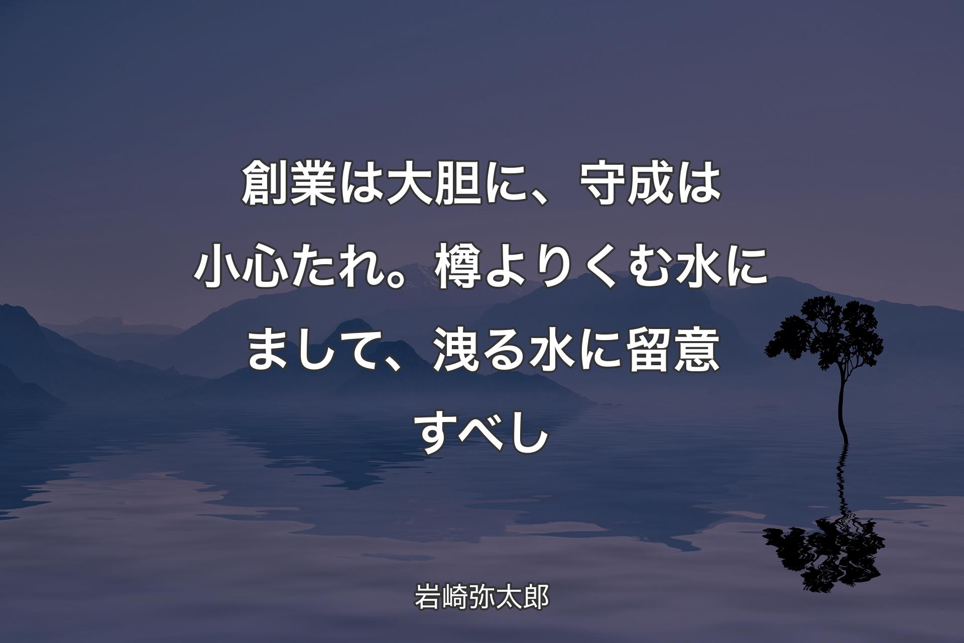 創業は大胆に、守成は小心たれ。樽よりくむ水にまして、洩る水に留意すべし - 岩崎弥太郎