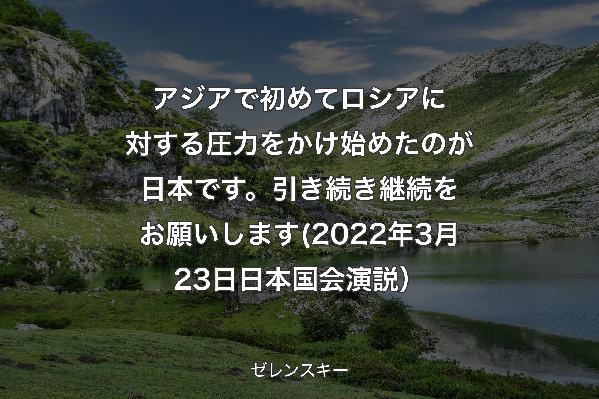 アジアで初めてロシアに対する圧力をかけ始めたのが日本です。引き続き継続をお願いします(2022年3月23日 日本国会演説） - ゼレンスキー