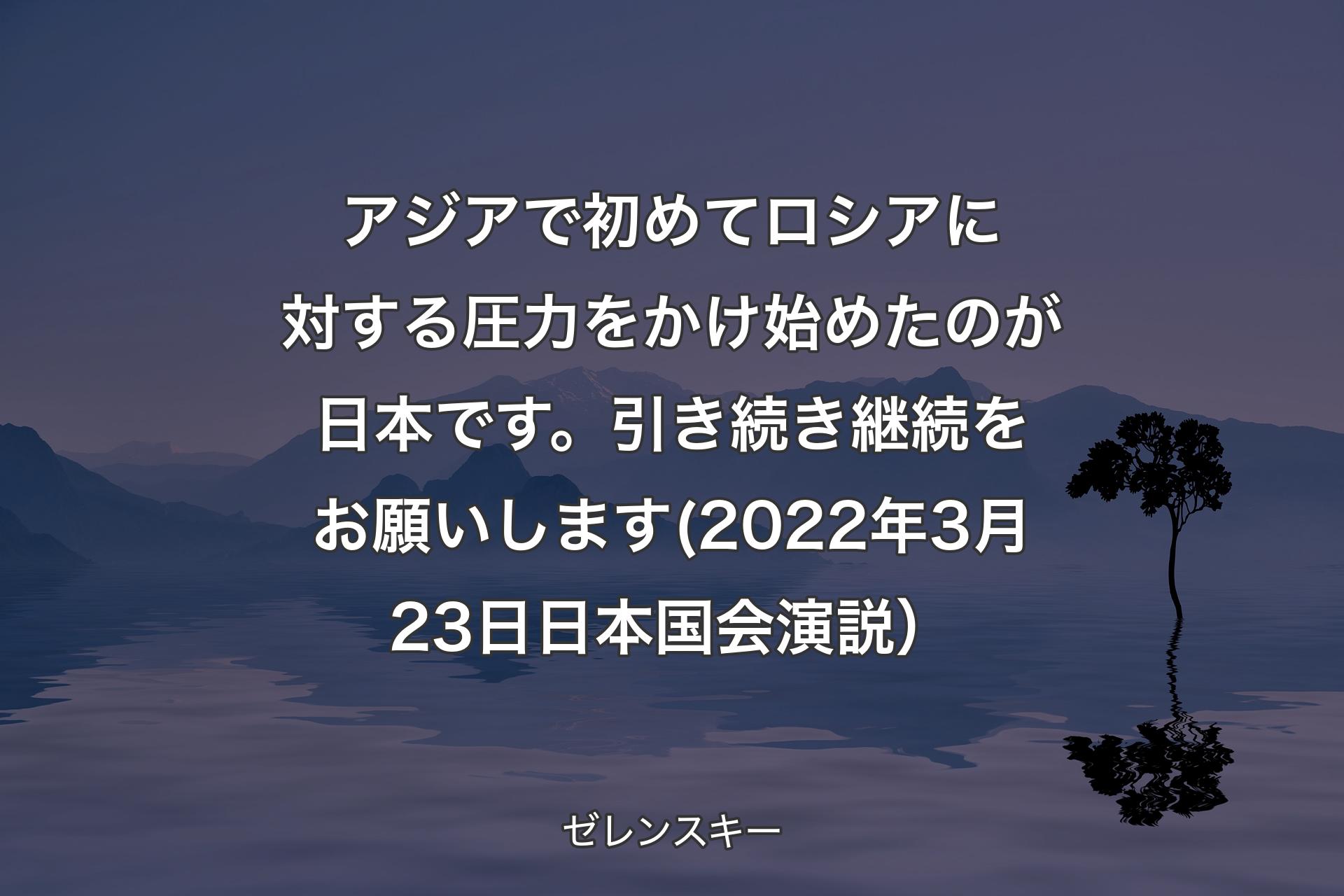 アジアで初めてロシアに対する圧力をかけ始めたのが日本です。引き続き継続をお願いします(2022年3月23日 日本国会演説） - ゼレンスキー