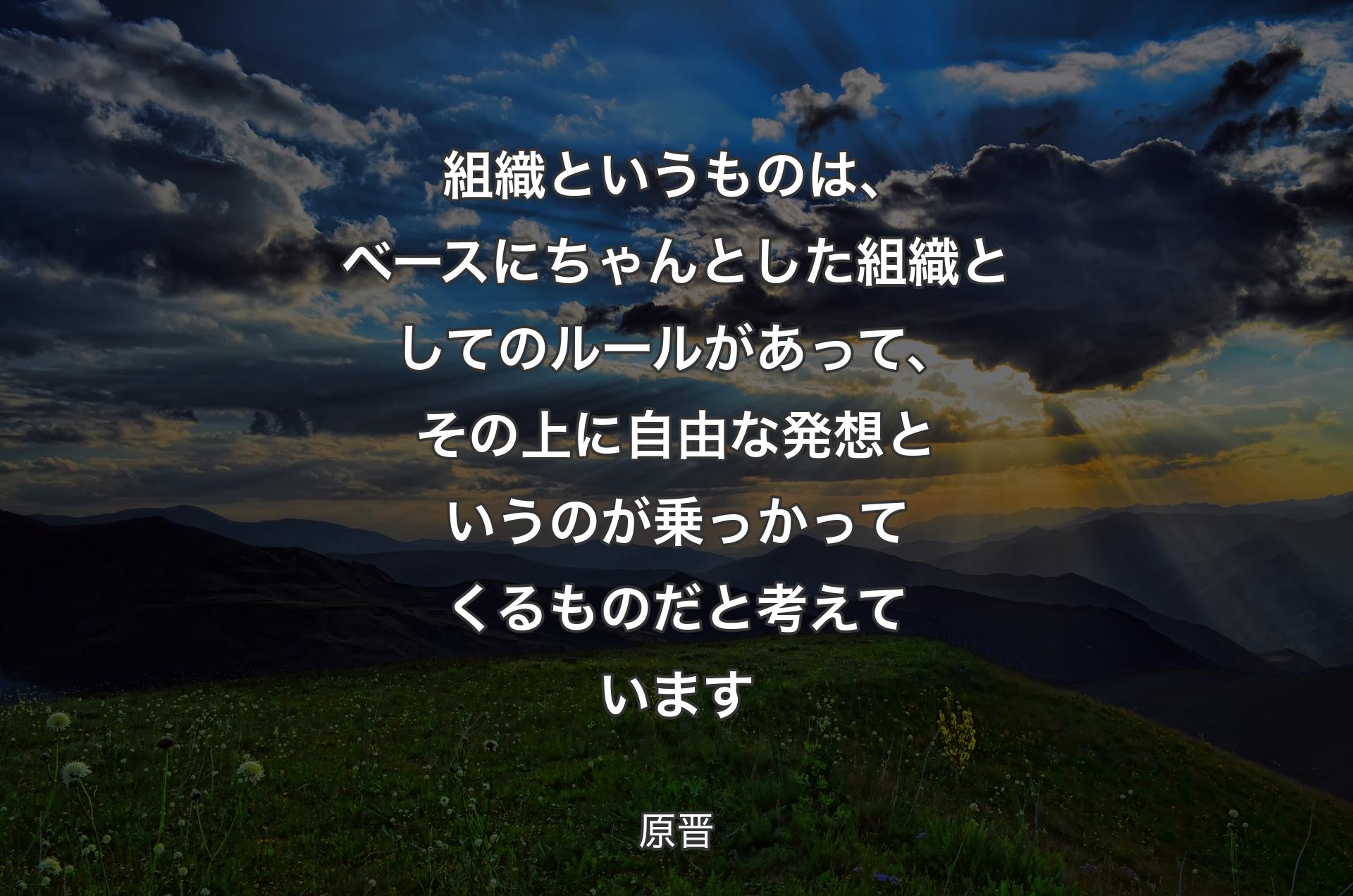 組織というものは、ベースにちゃんとした組織としてのルールがあって、その上に自由な発想というのが乗っかってくるものだと考えています - 原晋