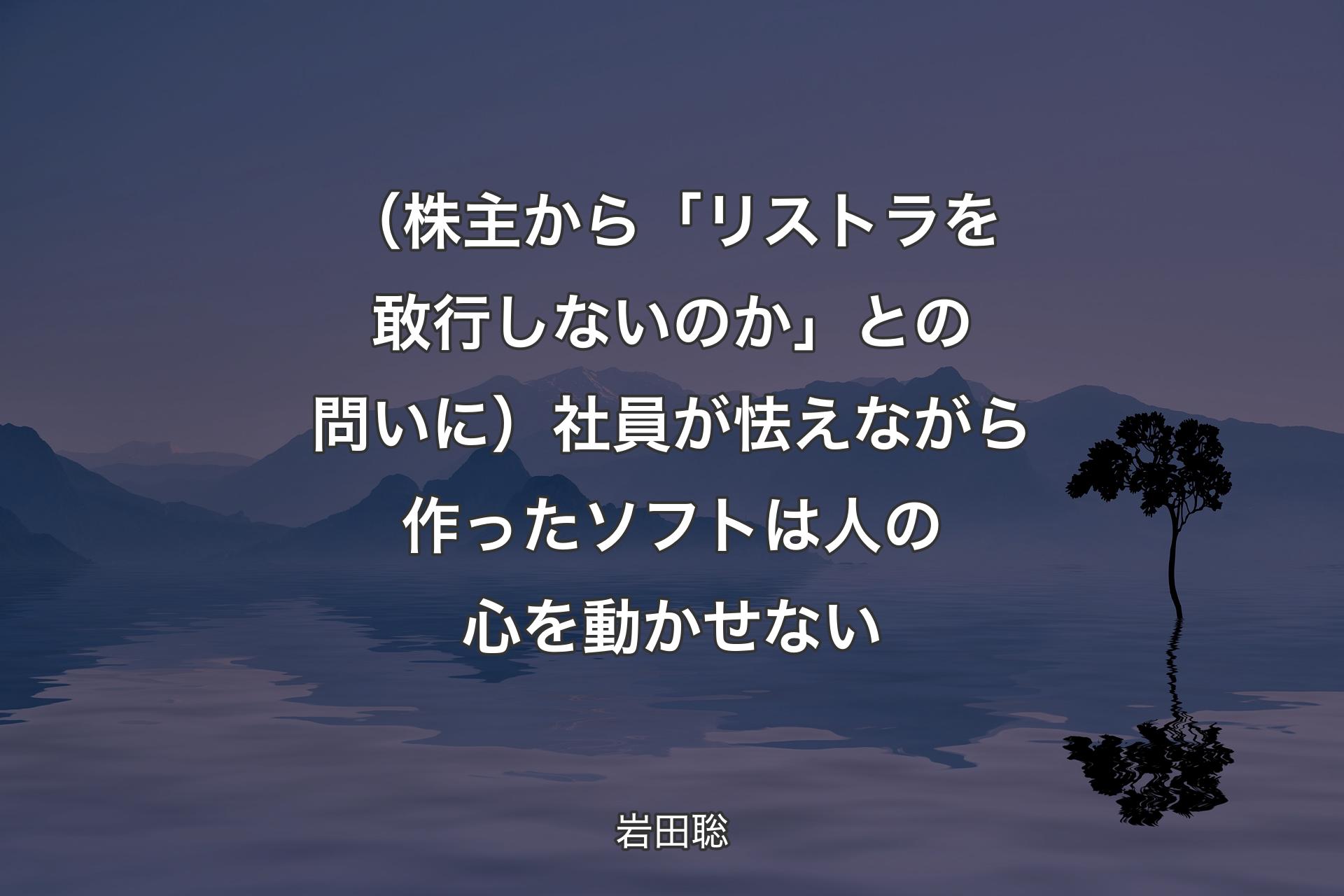 【背景4】（株主から「リストラを敢行しないのか」との問いに）社員が怯えながら作ったソフトは人の心を動かせない - 岩田聡