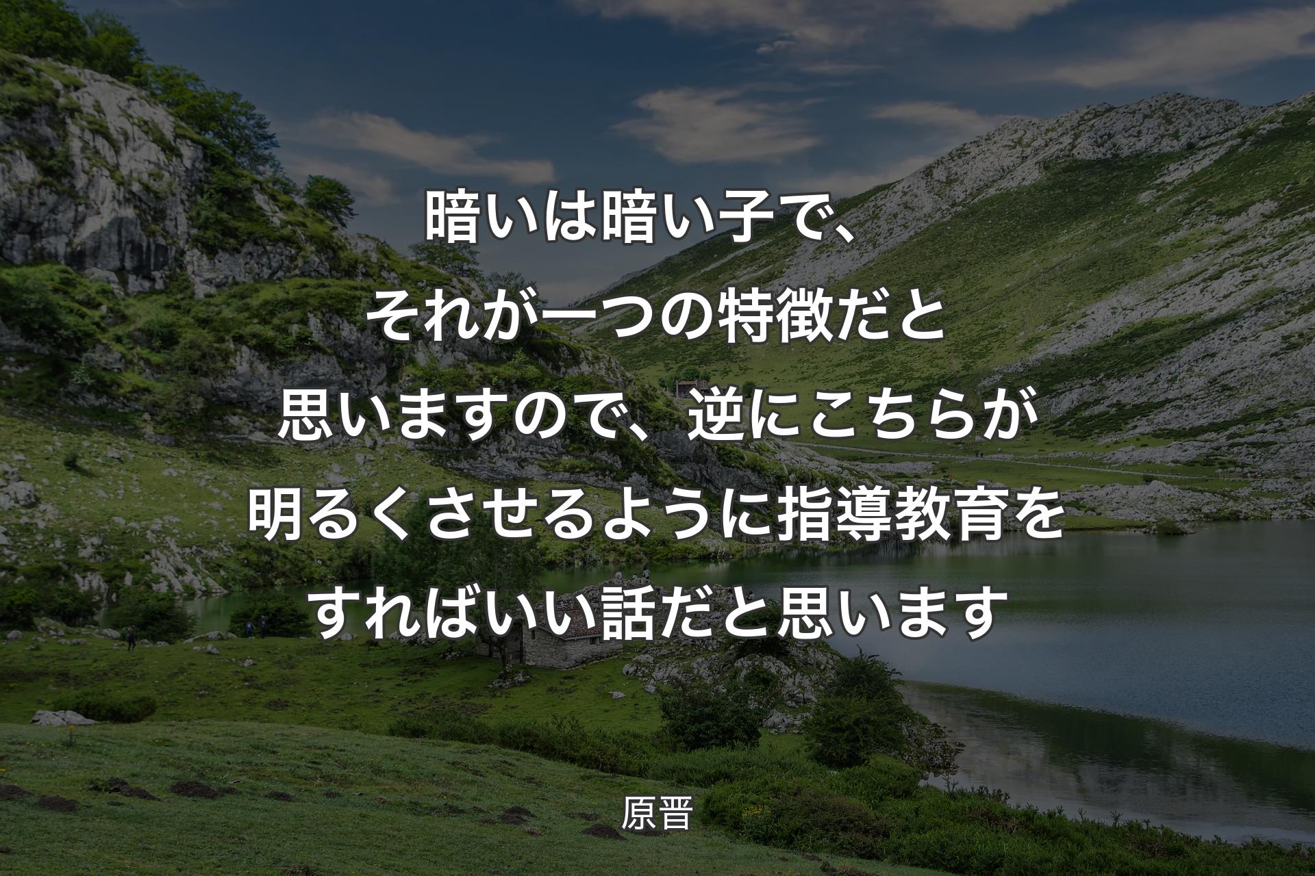 【背景1】暗いは暗い子で、それが一つの特徴だと思いますので、逆にこちらが明るくさせるように指導教育をすればいい話だと思います - 原晋