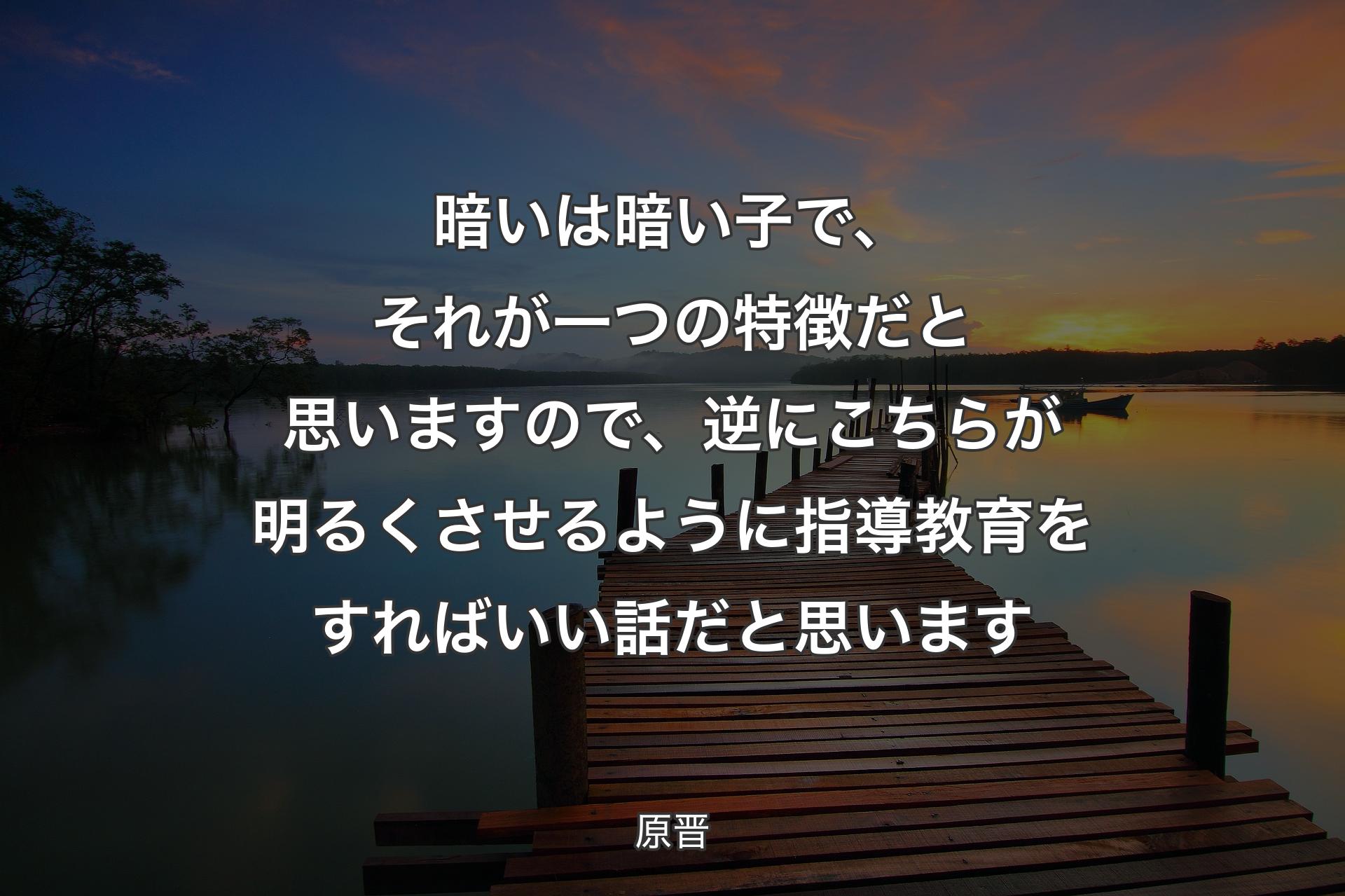 【背景3】暗いは暗い子で、それが一つの特徴だと思いますので、逆にこちらが明るくさせるように指導教育をすればいい話だと思います - 原晋