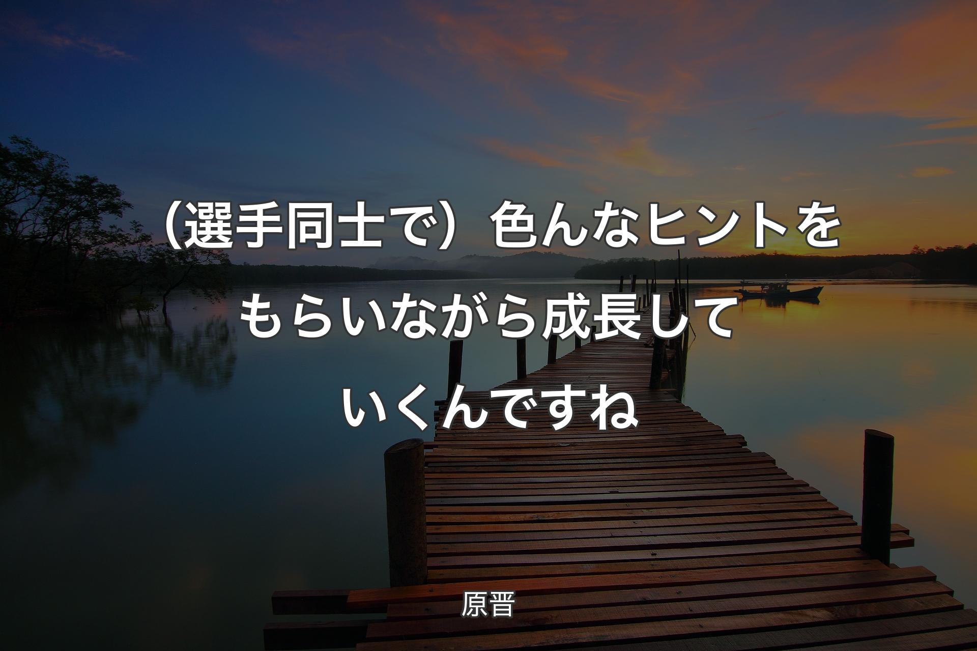 【背景3】（選手同士で）色んなヒントをもらいながら成長していくんですね - 原晋