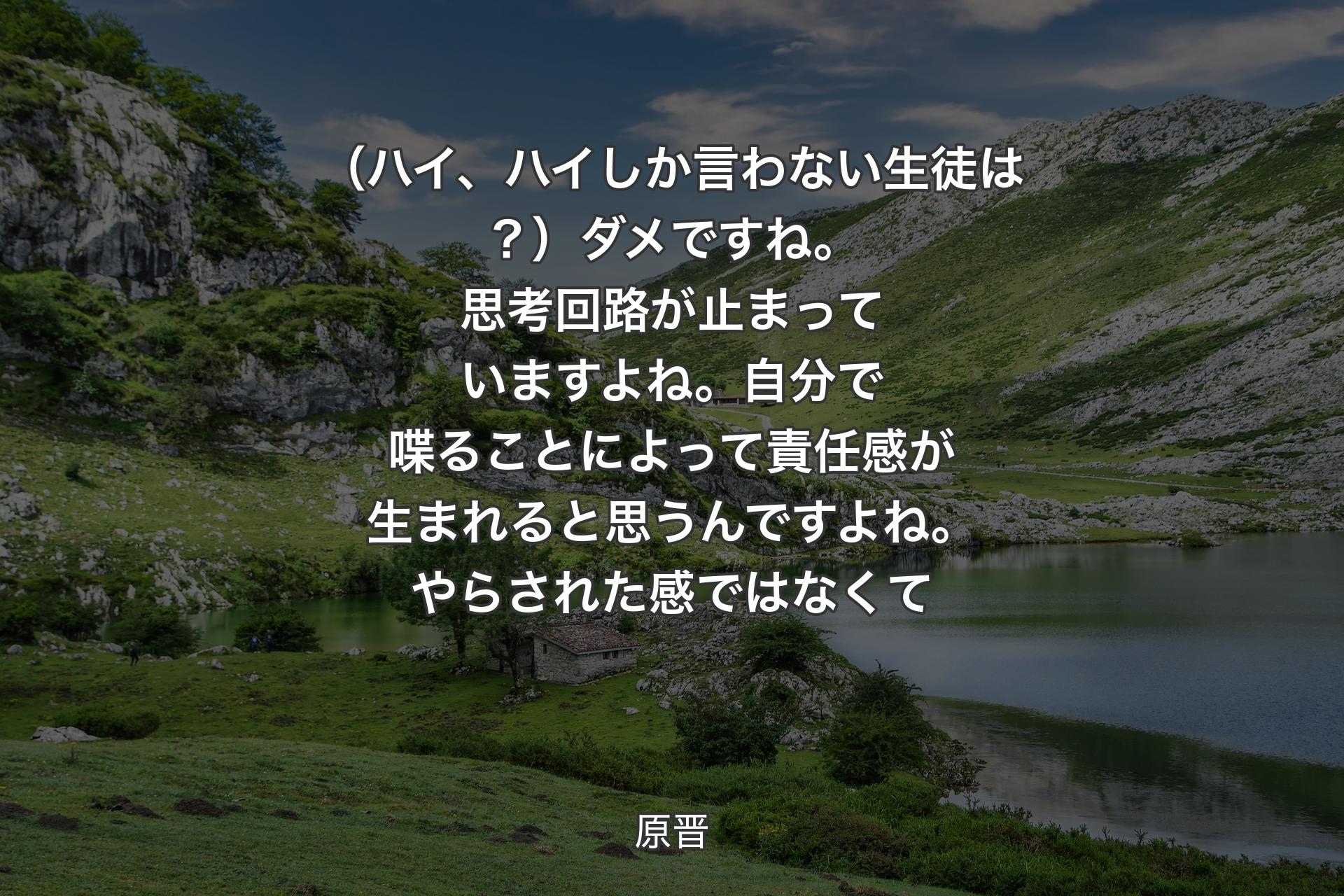 【背景1】（ハイ、ハイしか言わない生徒は？）ダメですね。思考回路が止まっていますよね。自分で喋ることによって責任感が生まれると思うんですよね。やらされた感ではなくて - 原晋