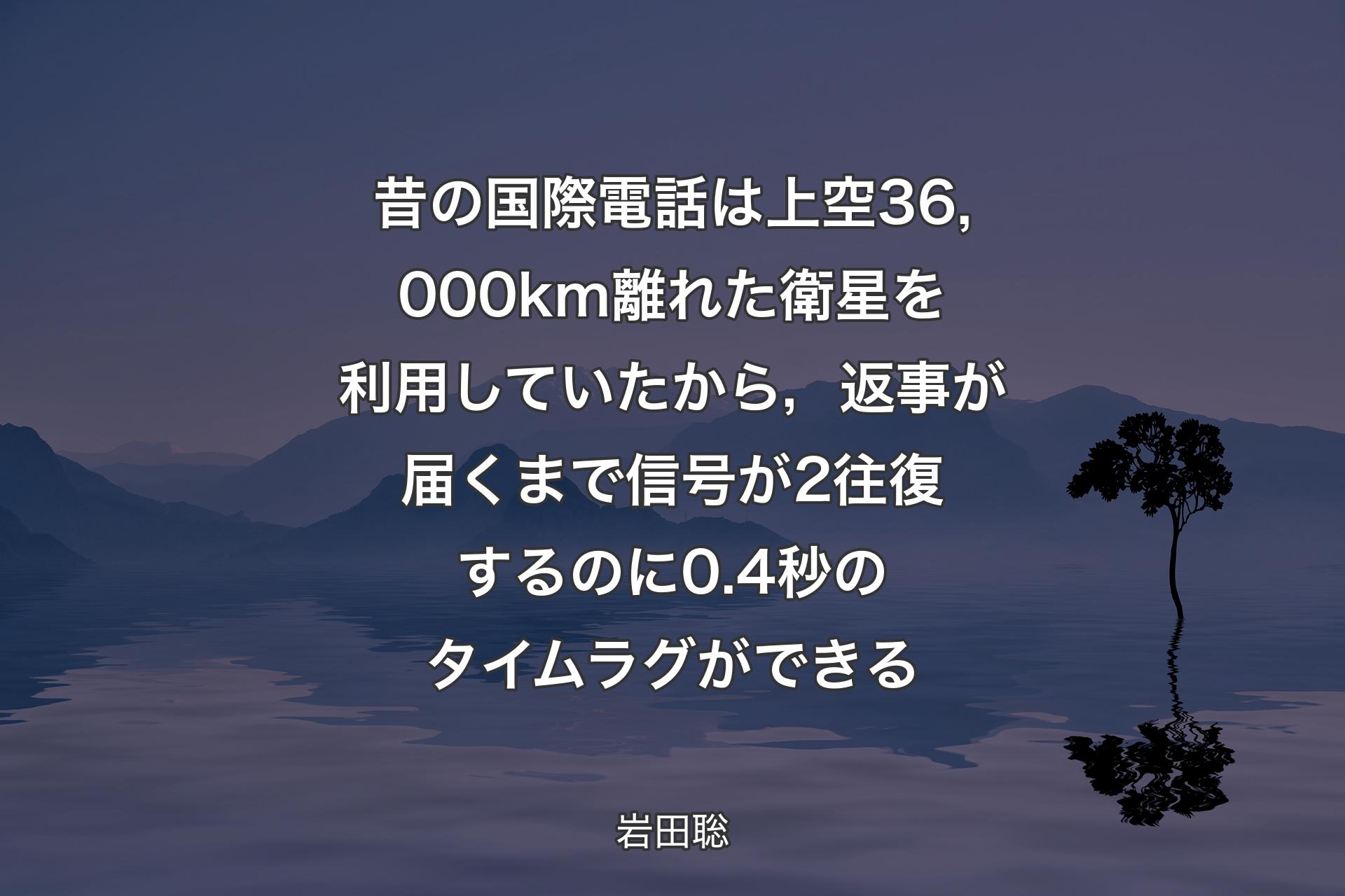 【背景4】昔の国際電話は上空36,000km離れた衛星を利用していたから，返事が届くまで信号が2往復するのに0.4秒のタイムラグができる - 岩田聡