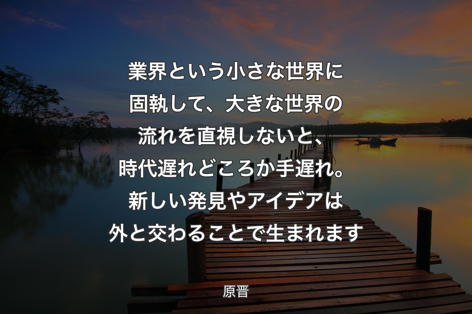 業界という小さな世界に固執して、大きな世界の流れを直視しないと、時代遅れどころか手遅れ。新しい発見やアイデアは外と交わることで生まれます - 原晋