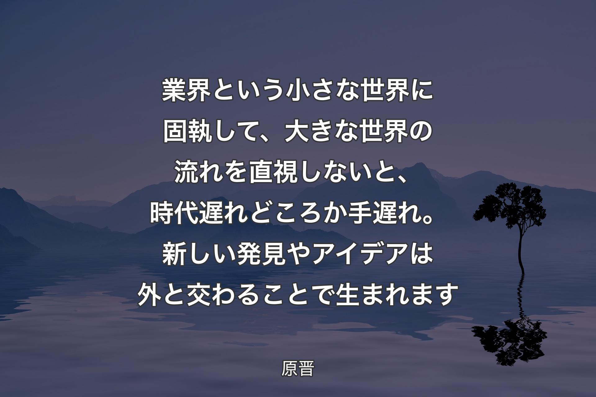 業界という小さな世界に固執して、大きな世界の流れを直視しないと、時代遅れどころか手遅れ。新しい発見やアイデアは外と交わることで生まれます - 原晋