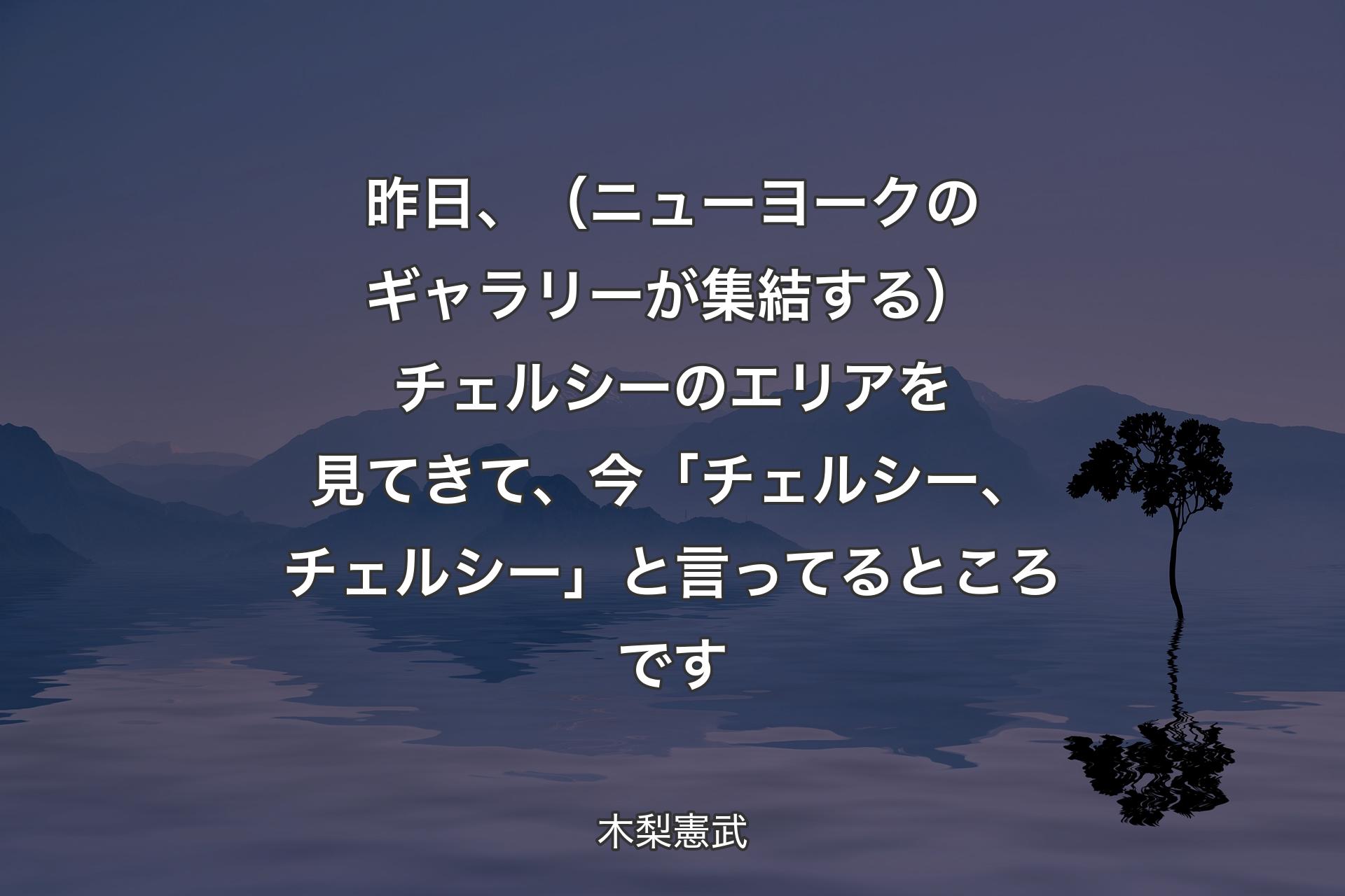 【背景4】昨日、（ニューヨークのギャラリーが集結する）チェルシーのエリアを見てきて、今「チェルシー、チェルシー」と言ってるところです - 木梨憲武